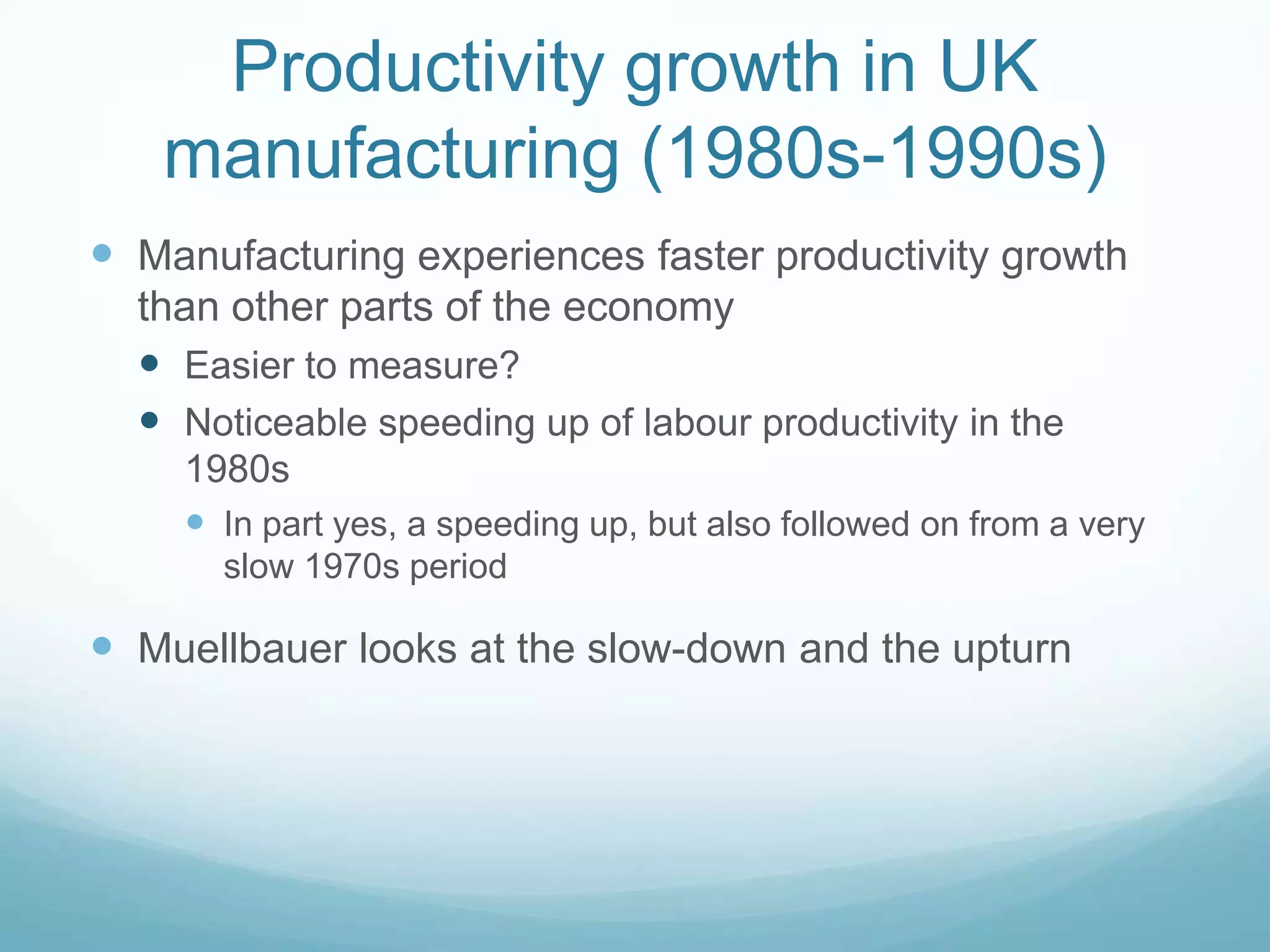 Productivity growth in UK
manufacturing (1980s-1990s)
 Manufacturing experiences faster productivity growth
than other parts of the economy
 Easier to measure?
 Noticeable speeding up of labour productivity in the
1980s
 In part yes, a speeding up, but also followed on from a very
slow 1970s period
 Muellbauer looks at the slow-down and the upturn
 