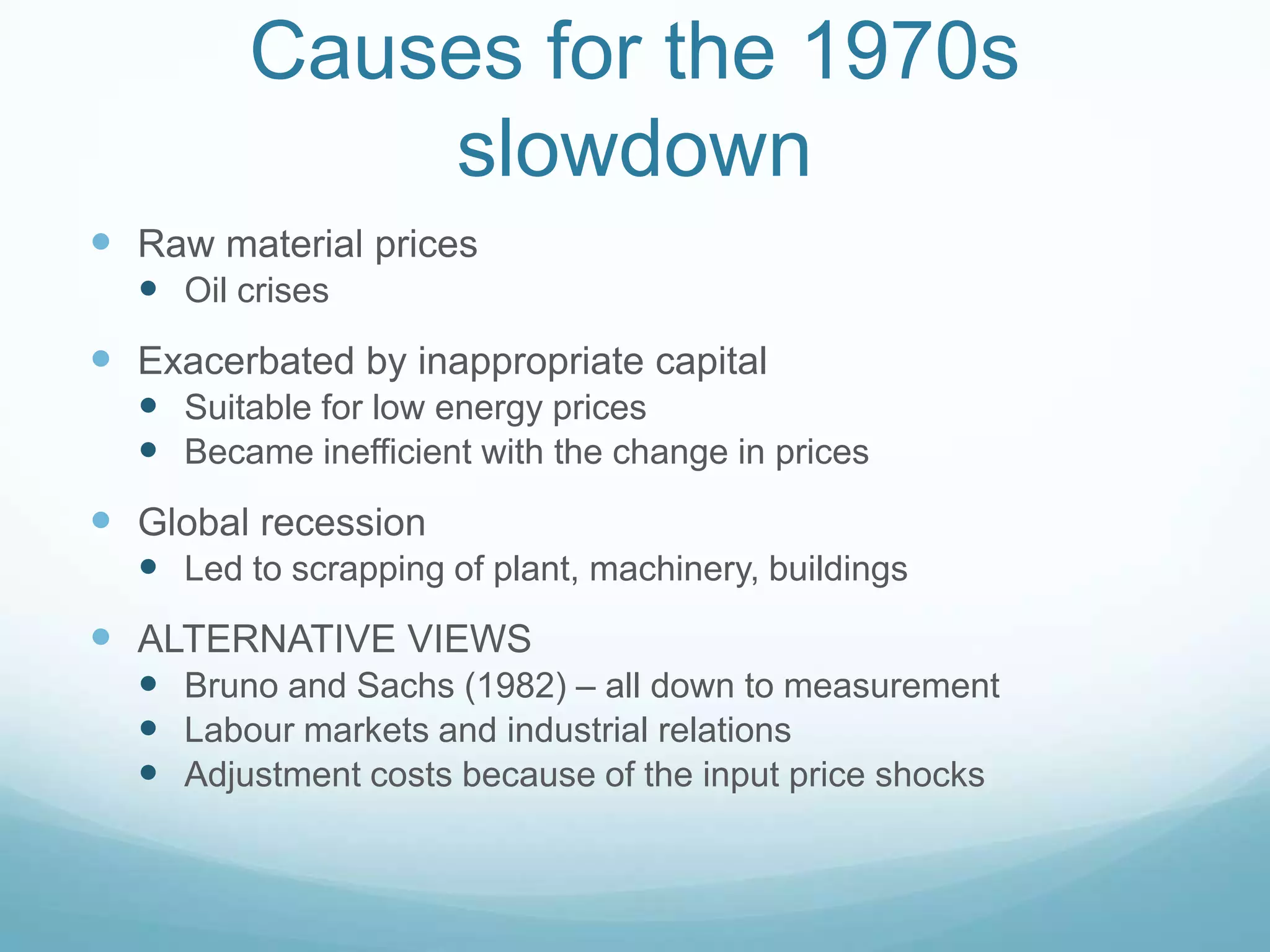 Causes for the 1970s
slowdown
 Raw material prices
 Oil crises
 Exacerbated by inappropriate capital
 Suitable for low energy prices
 Became inefficient with the change in prices
 Global recession
 Led to scrapping of plant, machinery, buildings
 ALTERNATIVE VIEWS
 Bruno and Sachs (1982) – all down to measurement
 Labour markets and industrial relations
 Adjustment costs because of the input price shocks
 