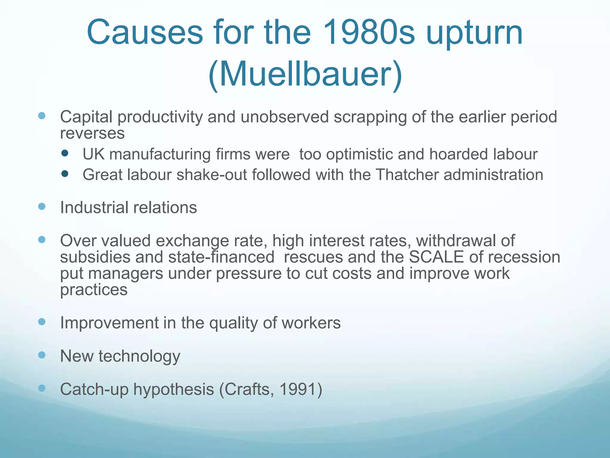 Causes for the 1980s upturn
(Muellbauer)
 Capital productivity and unobserved scrapping of the earlier period
reverses
 UK manufacturing firms were too optimistic and hoarded labour
 Great labour shake-out followed with the Thatcher administration
 Industrial relations
 Over valued exchange rate, high interest rates, withdrawal of
subsidies and state-financed rescues and the SCALE of recession
put managers under pressure to cut costs and improve work
practices
 Improvement in the quality of workers
 New technology
 Catch-up hypothesis (Crafts, 1991)
 