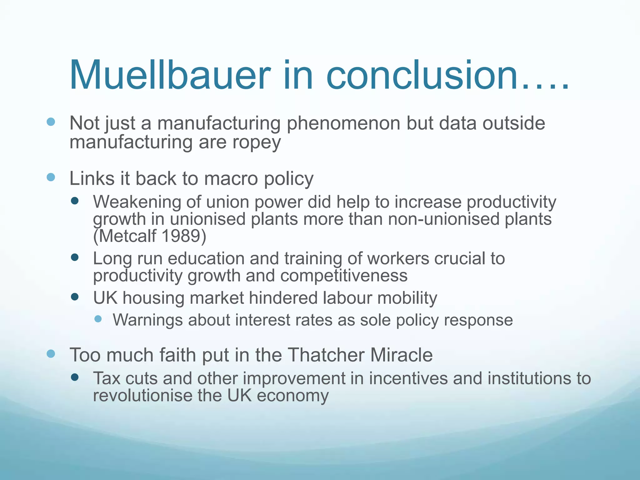Muellbauer in conclusion….
 Not just a manufacturing phenomenon but data outside
manufacturing are ropey
 Links it back to macro policy
 Weakening of union power did help to increase productivity
growth in unionised plants more than non-unionised plants
(Metcalf 1989)
 Long run education and training of workers crucial to
productivity growth and competitiveness
 UK housing market hindered labour mobility
 Warnings about interest rates as sole policy response
 Too much faith put in the Thatcher Miracle
 Tax cuts and other improvement in incentives and institutions to
revolutionise the UK economy
 