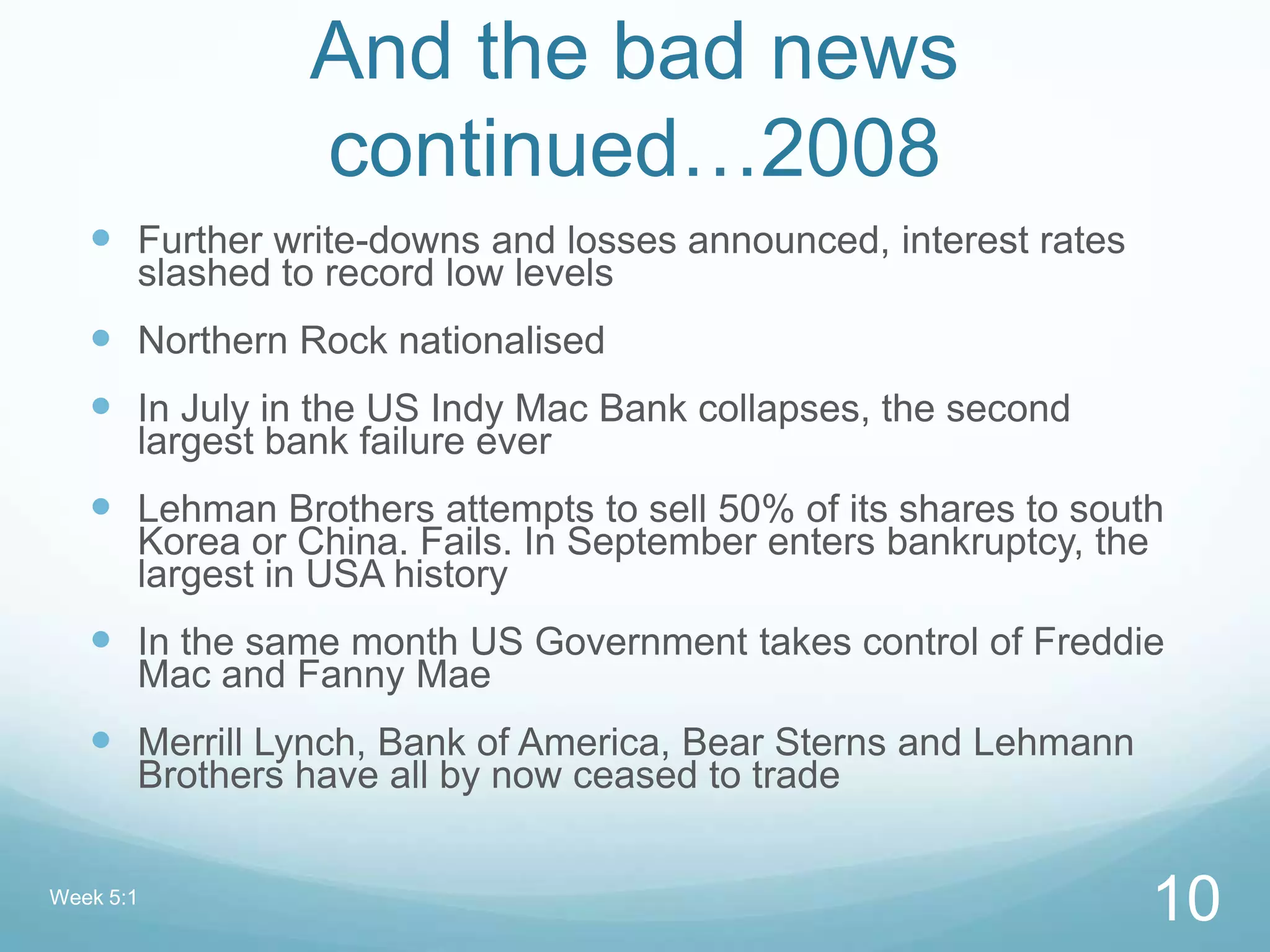 And the bad news
continued…2008
 Further write-downs and losses announced, interest rates
slashed to record low levels
 Northern Rock nationalised
 In July in the US Indy Mac Bank collapses, the second
largest bank failure ever
 Lehman Brothers attempts to sell 50% of its shares to south
Korea or China. Fails. In September enters bankruptcy, the
largest in USA history
 In the same month US Government takes control of Freddie
Mac and Fanny Mae
 Merrill Lynch, Bank of America, Bear Sterns and Lehmann
Brothers have all by now ceased to trade
Week 5:1
10
 