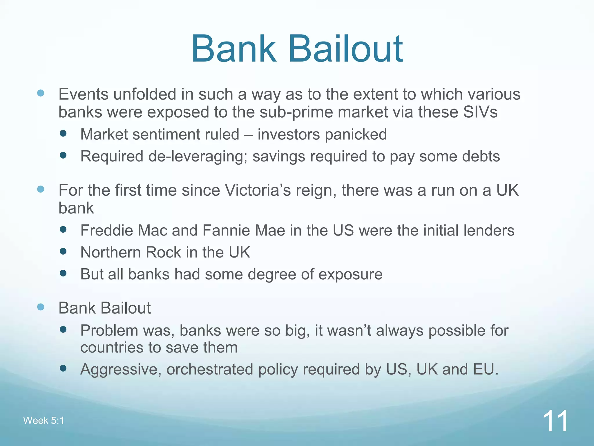 Bank Bailout
 Events unfolded in such a way as to the extent to which various
banks were exposed to the sub-prime market via these SIVs
 Market sentiment ruled – investors panicked
 Required de-leveraging; savings required to pay some debts
 For the first time since Victoria‟s reign, there was a run on a UK
bank
 Freddie Mac and Fannie Mae in the US were the initial lenders
 Northern Rock in the UK
 But all banks had some degree of exposure
 Bank Bailout
 Problem was, banks were so big, it wasn‟t always possible for
countries to save them
 Aggressive, orchestrated policy required by US, UK and EU.
Week 5:1
11
 