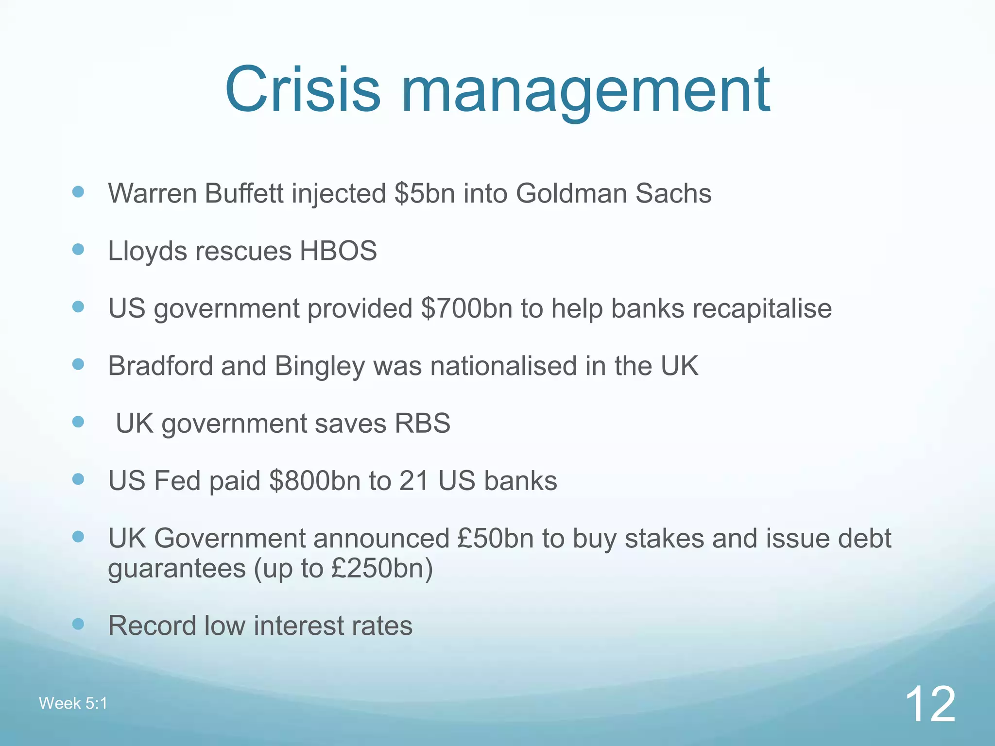 Crisis management
 Warren Buffett injected $5bn into Goldman Sachs
 Lloyds rescues HBOS
 US government provided $700bn to help banks recapitalise
 Bradford and Bingley was nationalised in the UK
 UK government saves RBS
 US Fed paid $800bn to 21 US banks
 UK Government announced £50bn to buy stakes and issue debt
guarantees (up to £250bn)
 Record low interest rates
Week 5:1
12
 