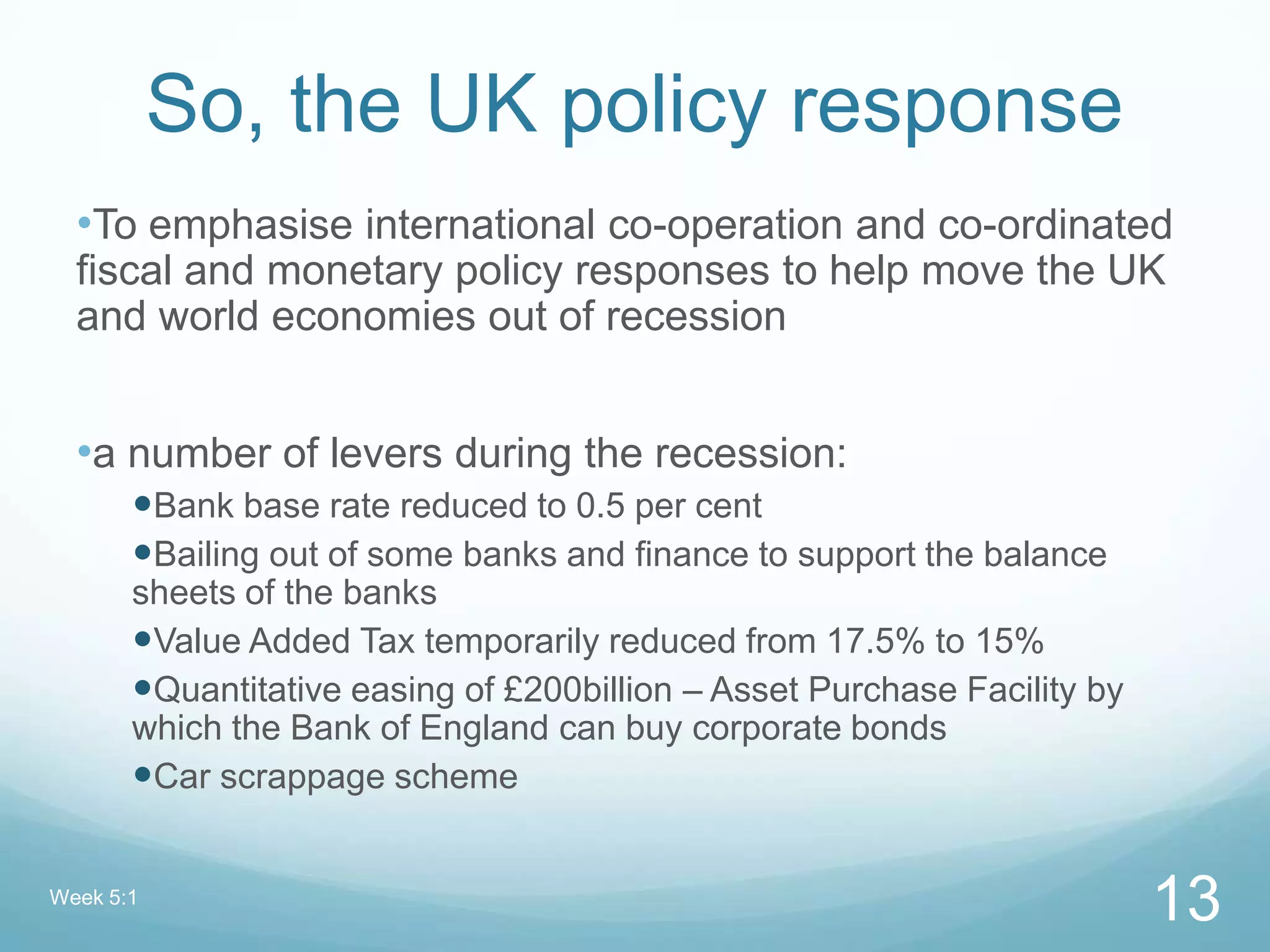 So, the UK policy response
•To emphasise international co-operation and co-ordinated
fiscal and monetary policy responses to help move the UK
and world economies out of recession
•a number of levers during the recession:
Bank base rate reduced to 0.5 per cent
Bailing out of some banks and finance to support the balance
sheets of the banks
Value Added Tax temporarily reduced from 17.5% to 15%
Quantitative easing of £200billion – Asset Purchase Facility by
which the Bank of England can buy corporate bonds
Car scrappage scheme
Week 5:1
13
 