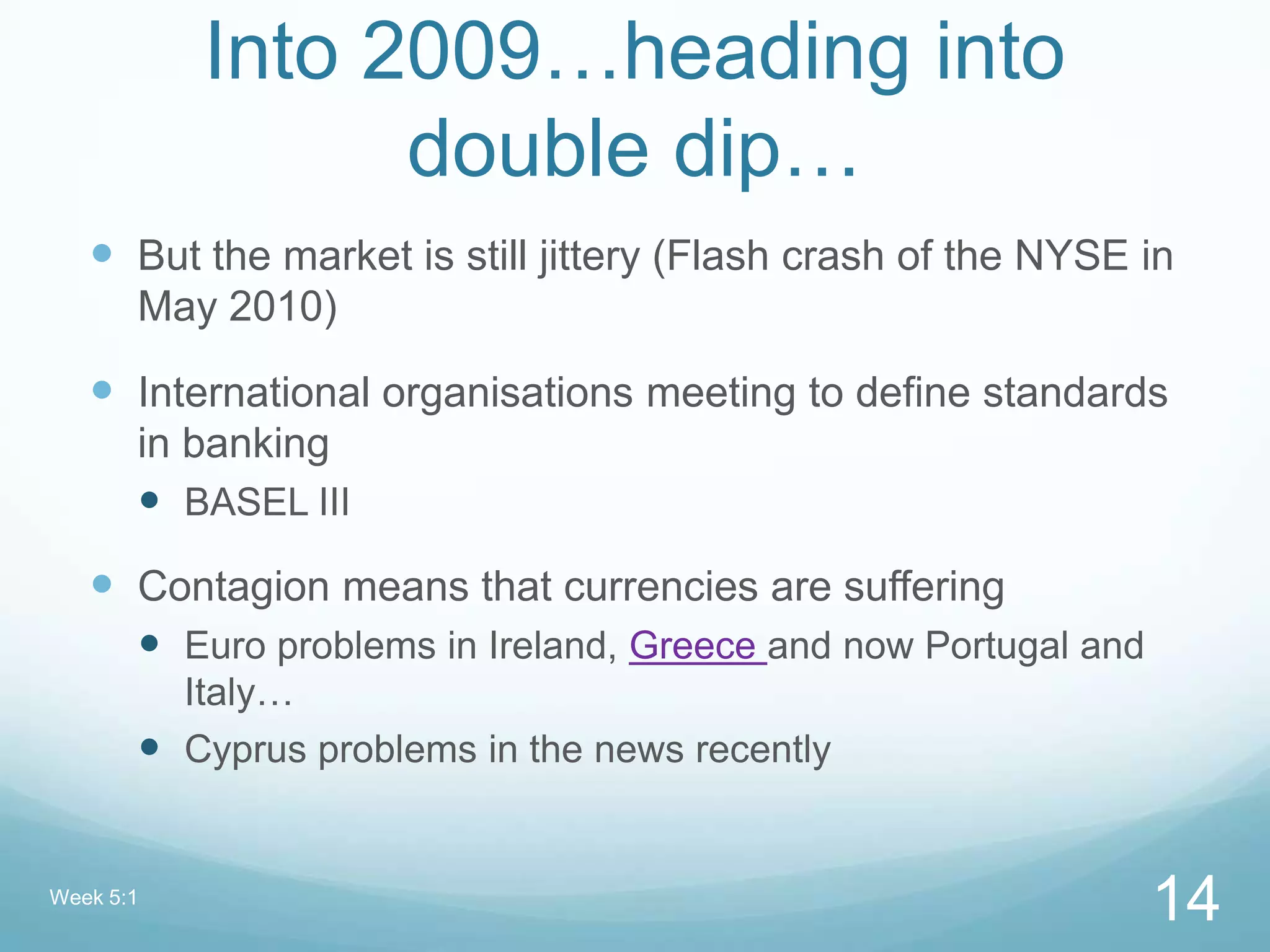 Into 2009…heading into
double dip…
 But the market is still jittery (Flash crash of the NYSE in
May 2010)
 International organisations meeting to define standards
in banking
 BASEL III
 Contagion means that currencies are suffering
 Euro problems in Ireland, Greece and now Portugal and
Italy…
 Cyprus problems in the news recently
Week 5:1
14
 