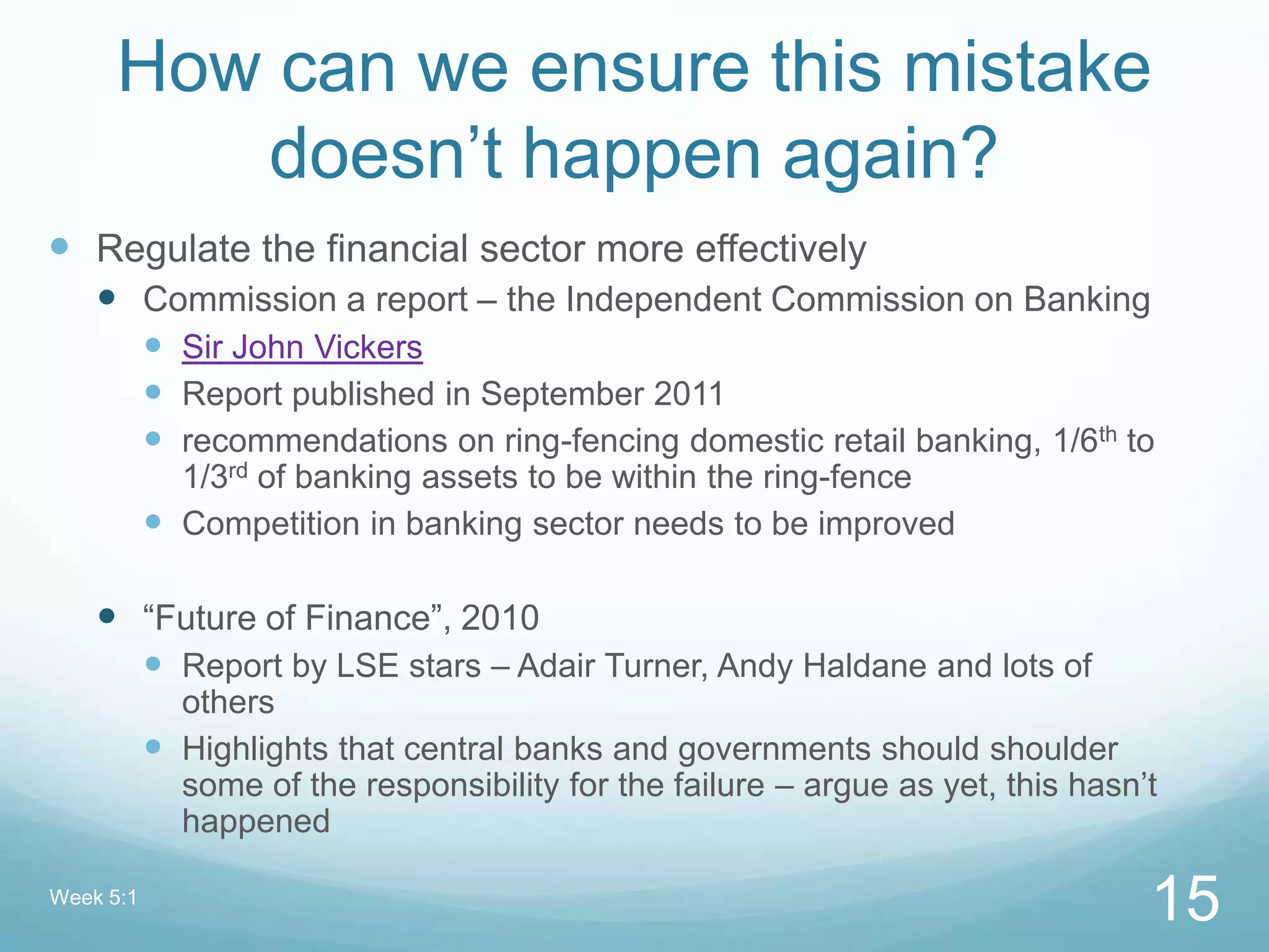 How can we ensure this mistake
doesn‟t happen again?
 Regulate the financial sector more effectively
 Commission a report – the Independent Commission on Banking
 Sir John Vickers
 Report published in September 2011
 recommendations on ring-fencing domestic retail banking, 1/6th to
1/3rd of banking assets to be within the ring-fence
 Competition in banking sector needs to be improved
 “Future of Finance”, 2010
 Report by LSE stars – Adair Turner, Andy Haldane and lots of
others
 Highlights that central banks and governments should shoulder
some of the responsibility for the failure – argue as yet, this hasn‟t
happened
Week 5:1
15
 
