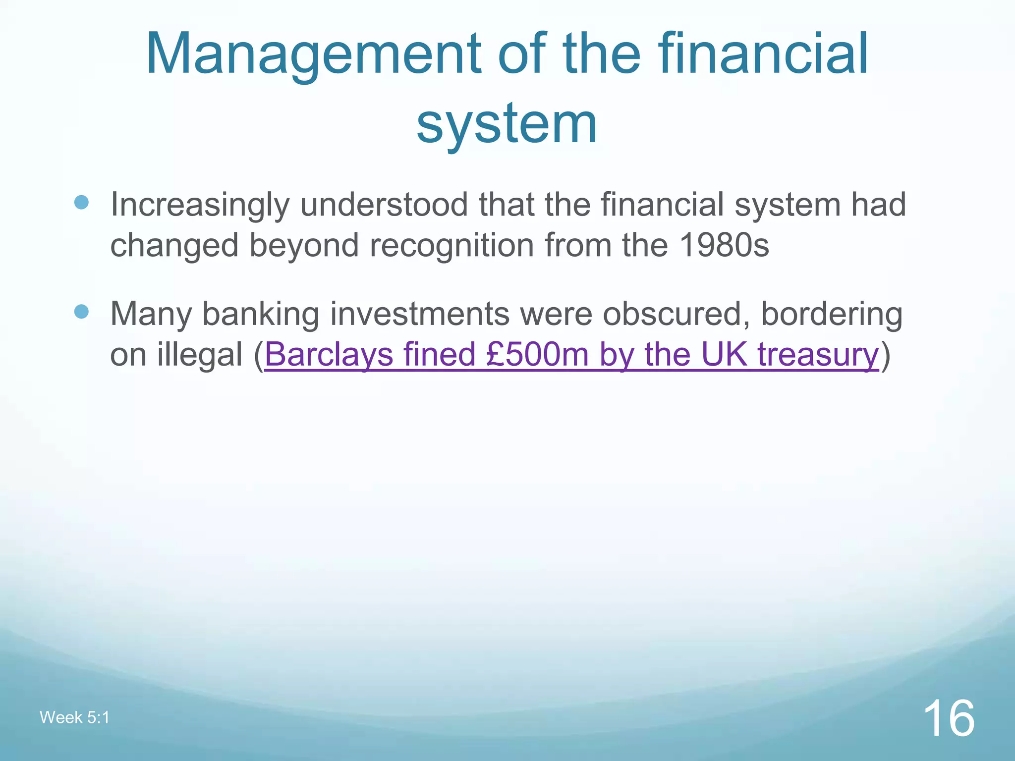 Management of the financial
system
 Increasingly understood that the financial system had
changed beyond recognition from the 1980s
 Many banking investments were obscured, bordering
on illegal (Barclays fined £500m by the UK treasury)
Week 5:1
16
 