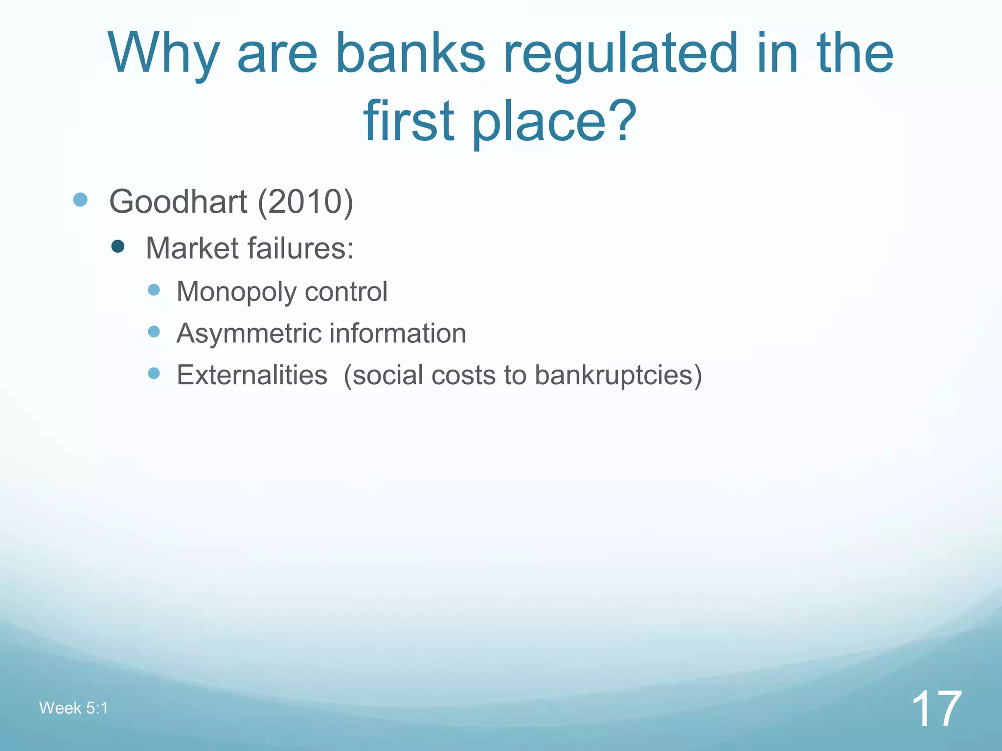 Why are banks regulated in the
first place?
 Goodhart (2010)
 Market failures:
 Monopoly control
 Asymmetric information
 Externalities (social costs to bankruptcies)
Week 5:1
17
 