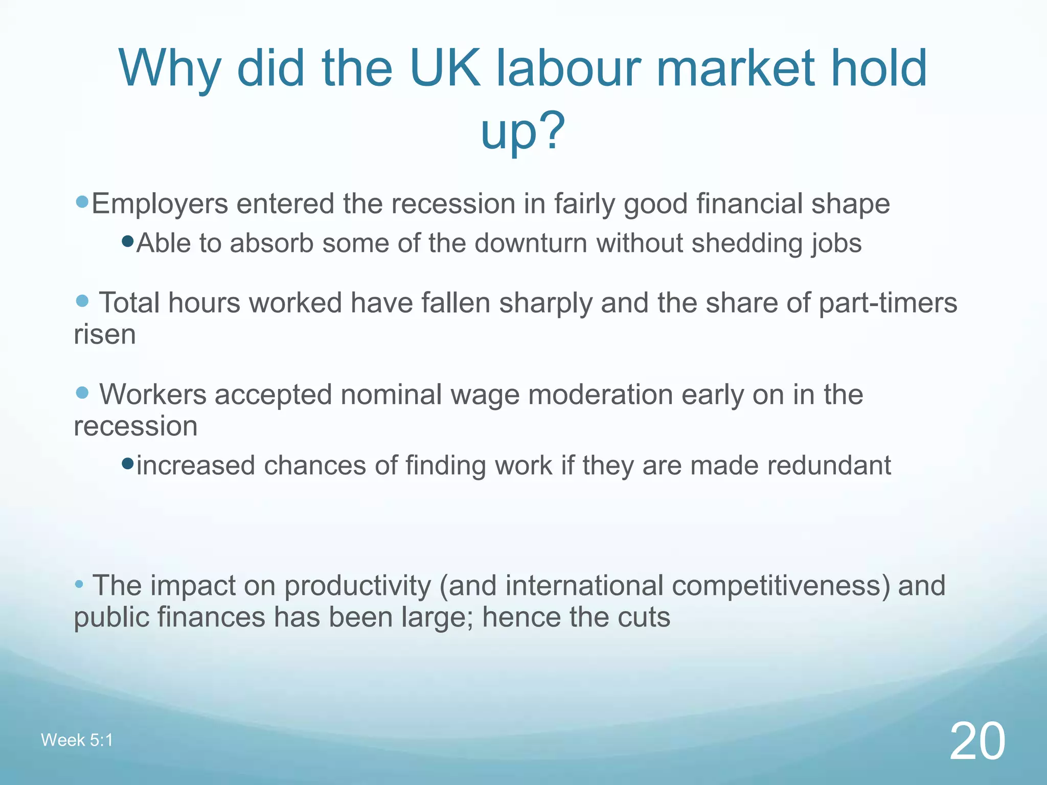 Why did the UK labour market hold
up?
Employers entered the recession in fairly good financial shape
Able to absorb some of the downturn without shedding jobs
 Total hours worked have fallen sharply and the share of part-timers
risen
 Workers accepted nominal wage moderation early on in the
recession
increased chances of finding work if they are made redundant
• The impact on productivity (and international competitiveness) and
public finances has been large; hence the cuts
Week 5:1
20
 