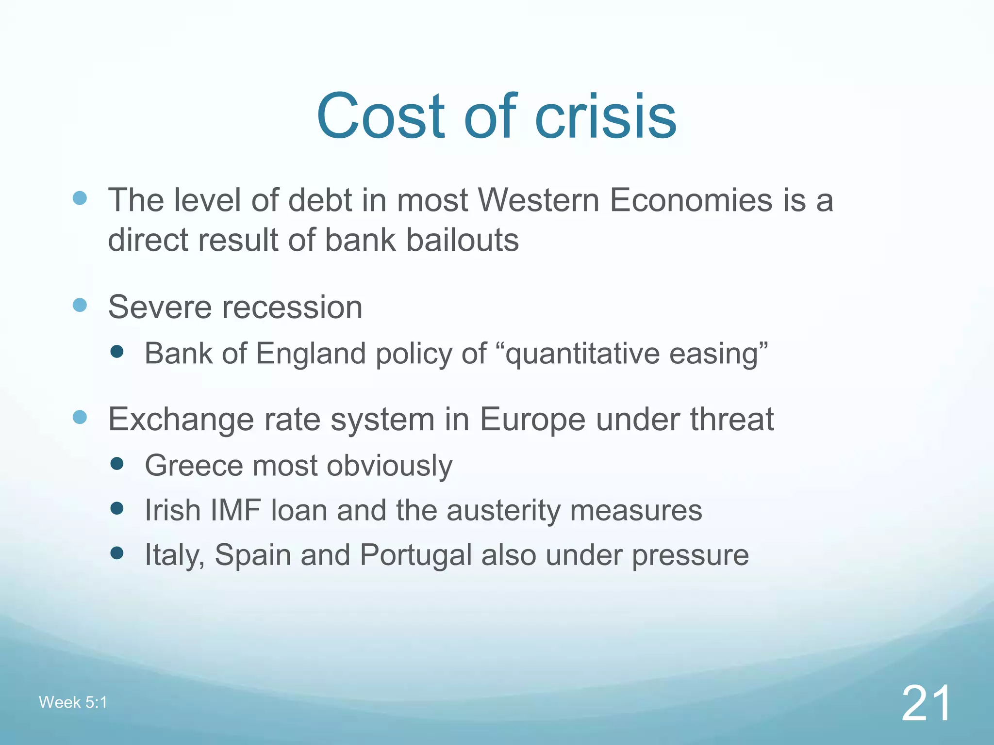 Cost of crisis
 The level of debt in most Western Economies is a
direct result of bank bailouts
 Severe recession
 Bank of England policy of “quantitative easing”
 Exchange rate system in Europe under threat
 Greece most obviously
 Irish IMF loan and the austerity measures
 Italy, Spain and Portugal also under pressure
Week 5:1
21
 