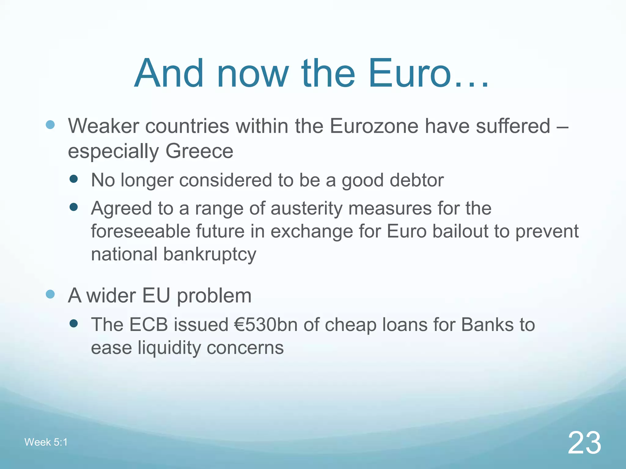 And now the Euro…
 Weaker countries within the Eurozone have suffered –
especially Greece
 No longer considered to be a good debtor
 Agreed to a range of austerity measures for the
foreseeable future in exchange for Euro bailout to prevent
national bankruptcy
 A wider EU problem
 The ECB issued €530bn of cheap loans for Banks to
ease liquidity concerns
Week 5:1
23
 