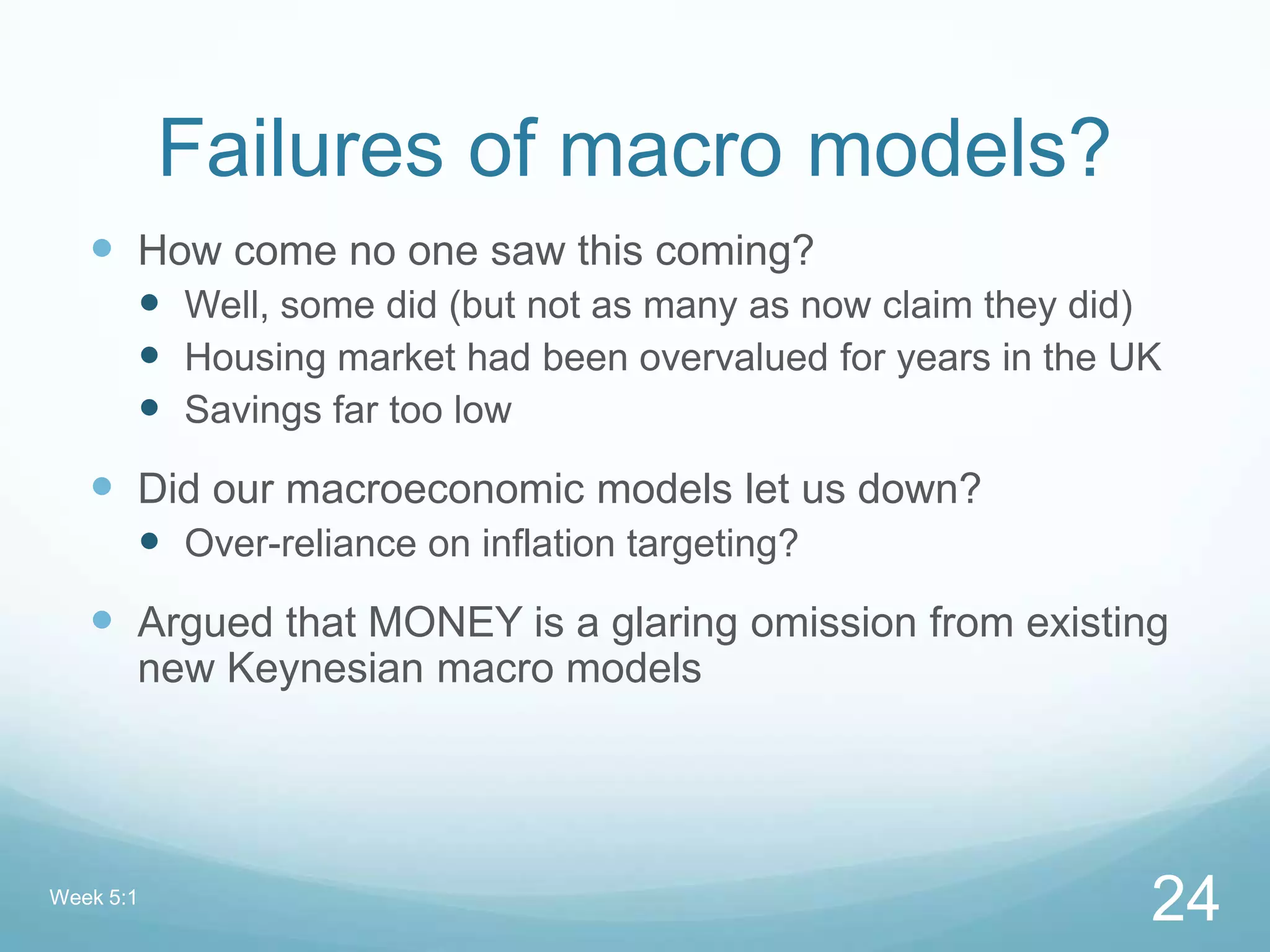 Failures of macro models?
 How come no one saw this coming?
 Well, some did (but not as many as now claim they did)
 Housing market had been overvalued for years in the UK
 Savings far too low
 Did our macroeconomic models let us down?
 Over-reliance on inflation targeting?
 Argued that MONEY is a glaring omission from existing
new Keynesian macro models
Week 5:1
24
 