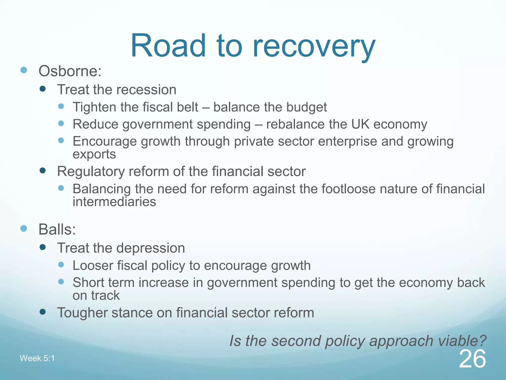 Road to recovery
 Osborne:
 Treat the recession
 Tighten the fiscal belt – balance the budget
 Reduce government spending – rebalance the UK economy
 Encourage growth through private sector enterprise and growing
exports
 Regulatory reform of the financial sector
 Balancing the need for reform against the footloose nature of financial
intermediaries
 Balls:
 Treat the depression
 Looser fiscal policy to encourage growth
 Short term increase in government spending to get the economy back
on track
 Tougher stance on financial sector reform
Is the second policy approach viable?
Week 5:1
26
 