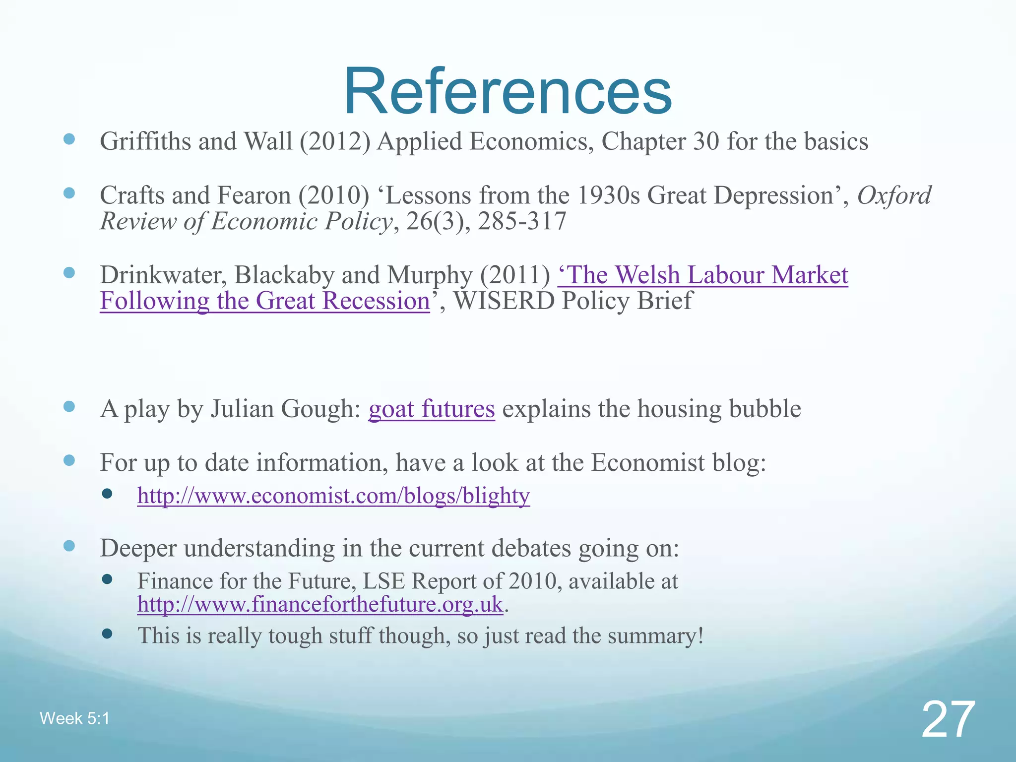 References
 Griffiths and Wall (2012) Applied Economics, Chapter 30 for the basics
 Crafts and Fearon (2010) ‘Lessons from the 1930s Great Depression’, Oxford
Review of Economic Policy, 26(3), 285-317
 Drinkwater, Blackaby and Murphy (2011) ‘The Welsh Labour Market
Following the Great Recession’, WISERD Policy Brief
 A play by Julian Gough: goat futures explains the housing bubble
 For up to date information, have a look at the Economist blog:
 http://www.economist.com/blogs/blighty
 Deeper understanding in the current debates going on:
 Finance for the Future, LSE Report of 2010, available at
http://www.financeforthefuture.org.uk.
 This is really tough stuff though, so just read the summary!
Week 5:1
27
 