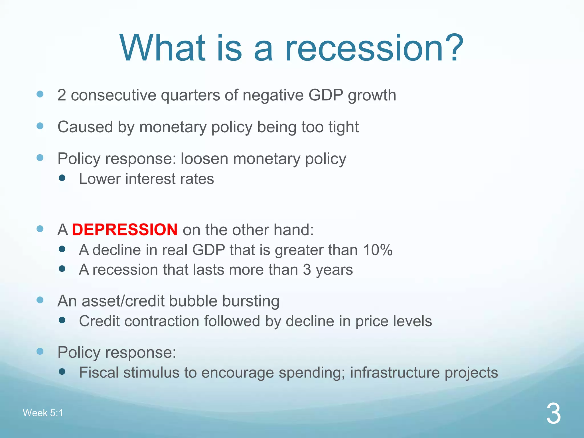 What is a recession?
 2 consecutive quarters of negative GDP growth
 Caused by monetary policy being too tight
 Policy response: loosen monetary policy
 Lower interest rates
 A DEPRESSION on the other hand:
 A decline in real GDP that is greater than 10%
 A recession that lasts more than 3 years
 An asset/credit bubble bursting
 Credit contraction followed by decline in price levels
 Policy response:
 Fiscal stimulus to encourage spending; infrastructure projects
Week 5:1
3
 