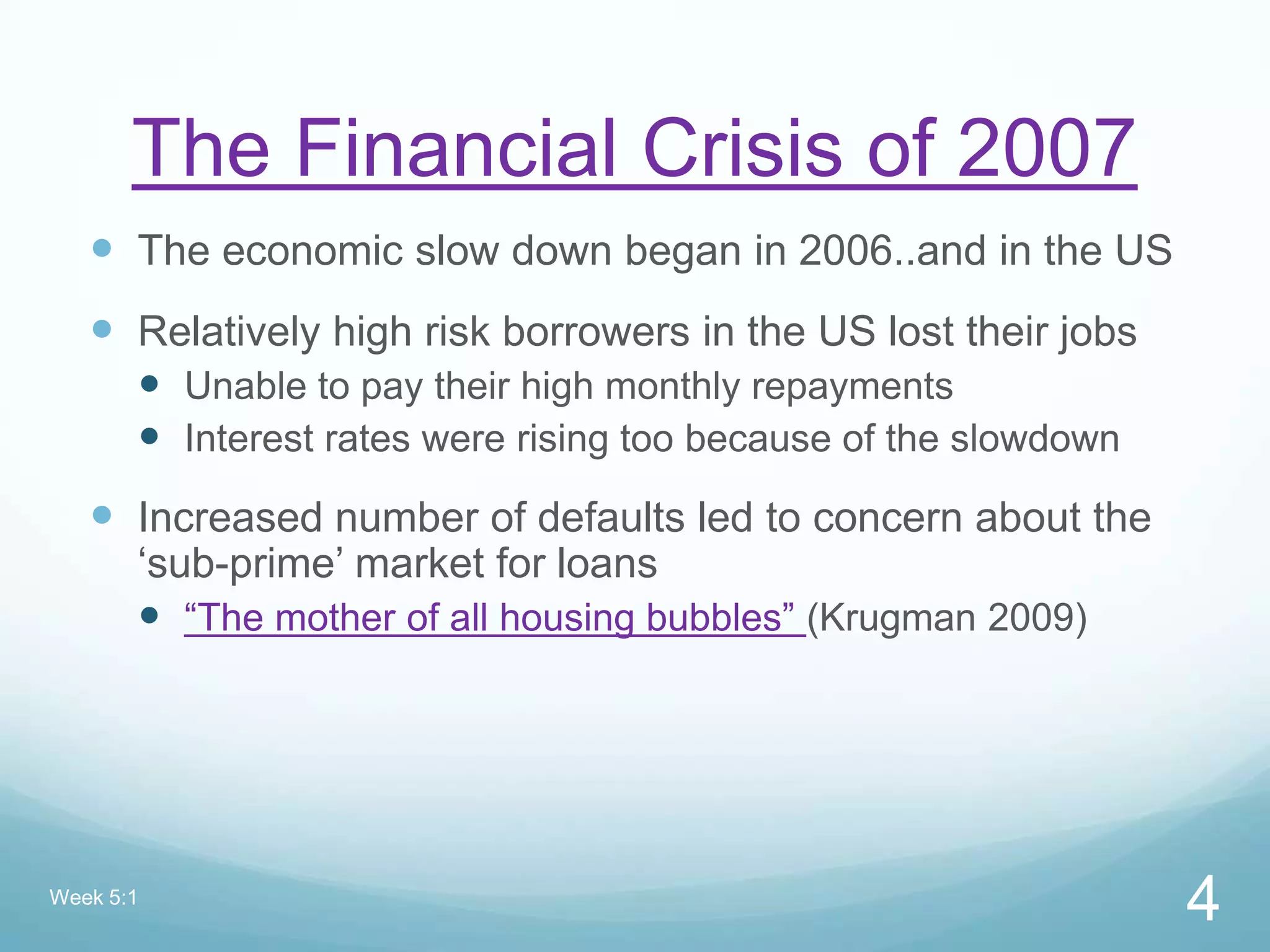 The Financial Crisis of 2007
 The economic slow down began in 2006..and in the US
 Relatively high risk borrowers in the US lost their jobs
 Unable to pay their high monthly repayments
 Interest rates were rising too because of the slowdown
 Increased number of defaults led to concern about the
„sub-prime‟ market for loans
 “The mother of all housing bubbles” (Krugman 2009)
Week 5:1
4
 