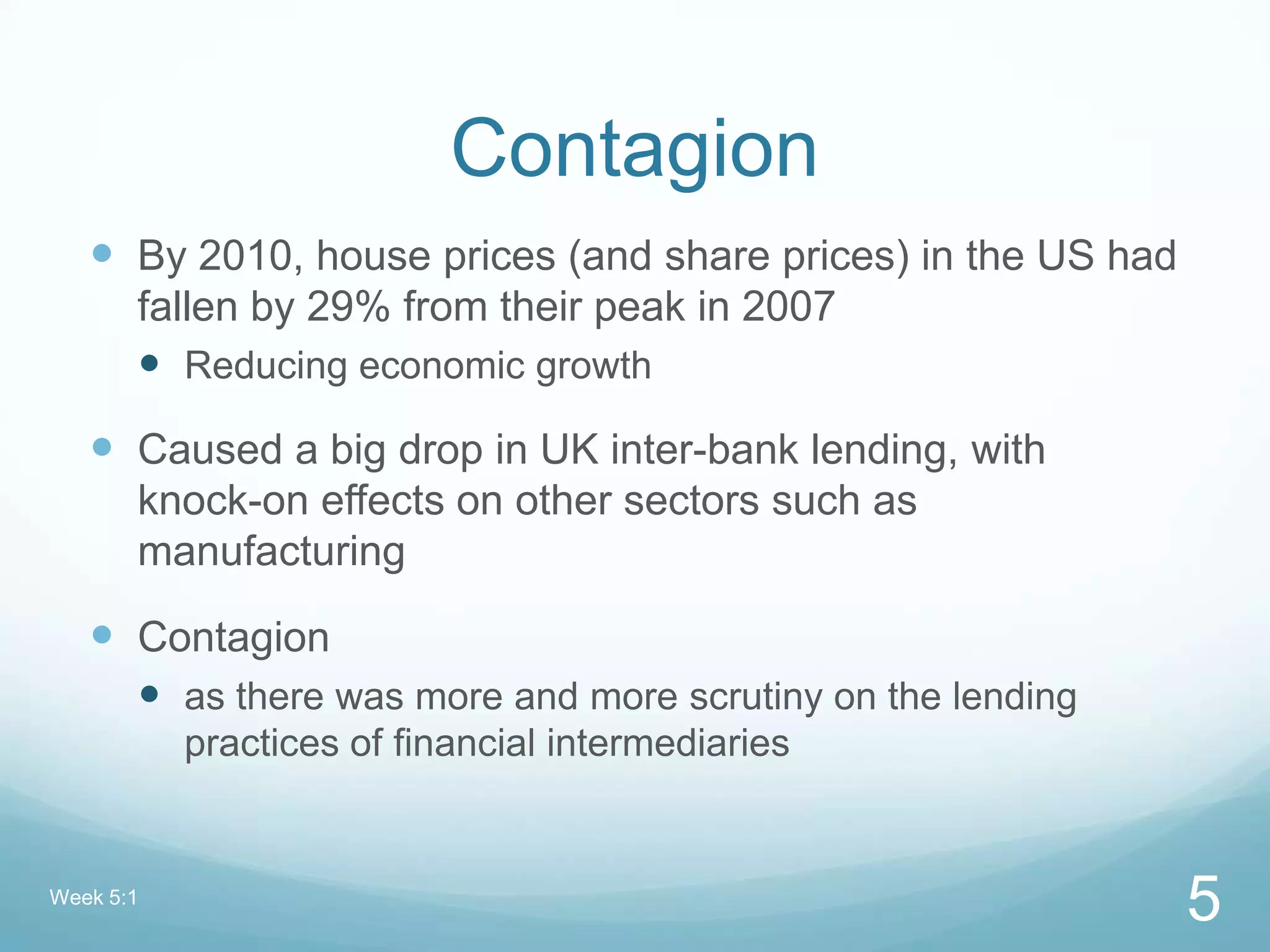 Contagion
 By 2010, house prices (and share prices) in the US had
fallen by 29% from their peak in 2007
 Reducing economic growth
 Caused a big drop in UK inter-bank lending, with
knock-on effects on other sectors such as
manufacturing
 Contagion
 as there was more and more scrutiny on the lending
practices of financial intermediaries
Week 5:1
5
 