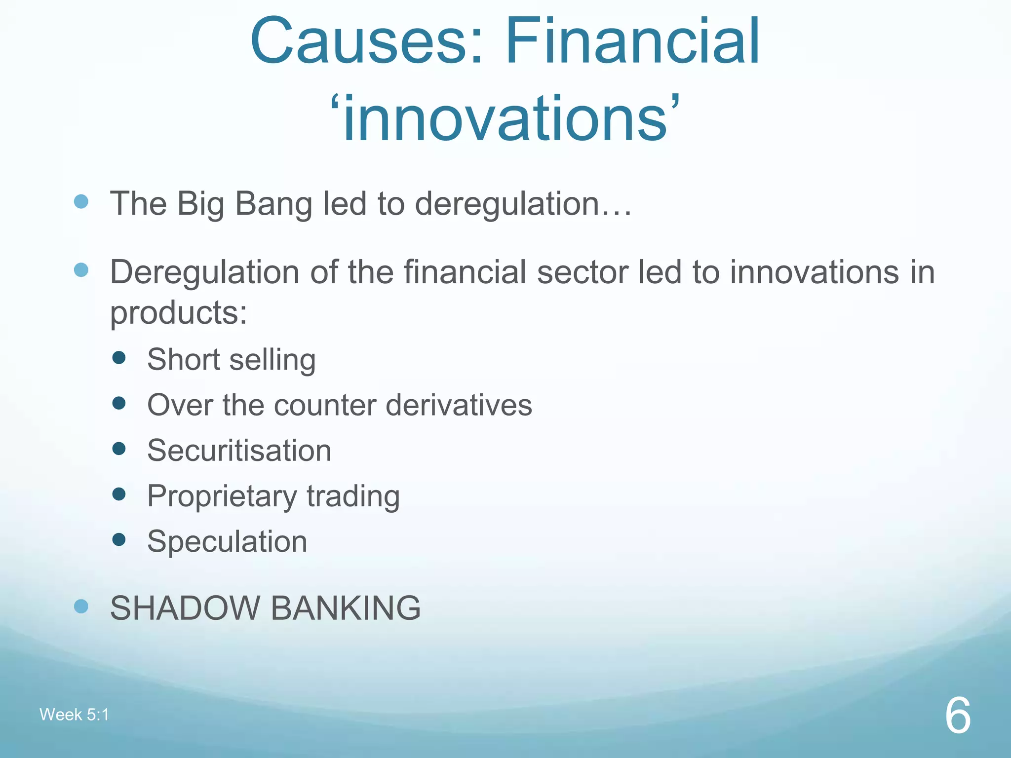 Causes: Financial
„innovations‟
 The Big Bang led to deregulation…
 Deregulation of the financial sector led to innovations in
products:
 Short selling
 Over the counter derivatives
 Securitisation
 Proprietary trading
 Speculation
 SHADOW BANKING
Week 5:1
6
 