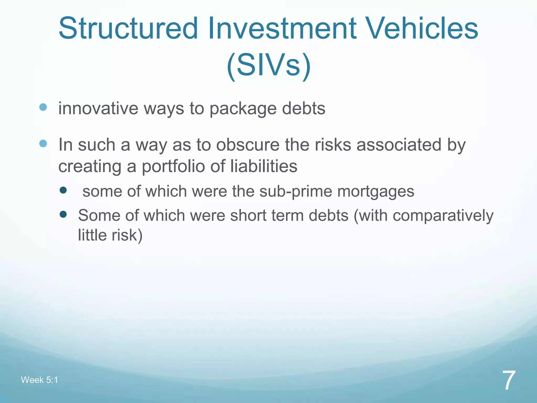 Structured Investment Vehicles
(SIVs)
 innovative ways to package debts
 In such a way as to obscure the risks associated by
creating a portfolio of liabilities
 some of which were the sub-prime mortgages
 Some of which were short term debts (with comparatively
little risk)
Week 5:1
7
 