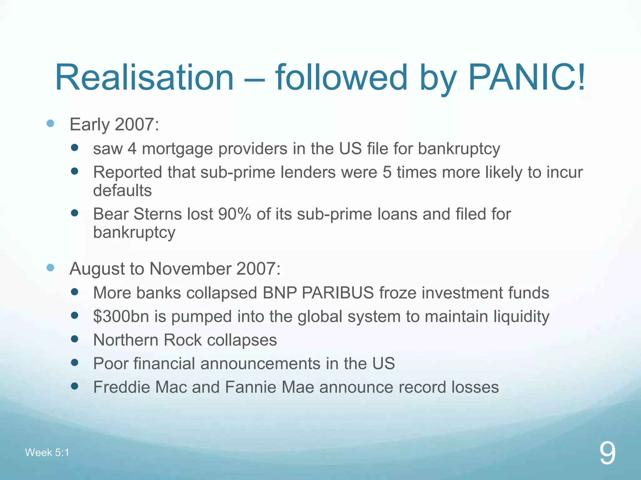 Realisation – followed by PANIC!
 Early 2007:
 saw 4 mortgage providers in the US file for bankruptcy
 Reported that sub-prime lenders were 5 times more likely to incur
defaults
 Bear Sterns lost 90% of its sub-prime loans and filed for
bankruptcy
 August to November 2007:
 More banks collapsed BNP PARIBUS froze investment funds
 $300bn is pumped into the global system to maintain liquidity
 Northern Rock collapses
 Poor financial announcements in the US
 Freddie Mac and Fannie Mae announce record losses
Week 5:1
9
 