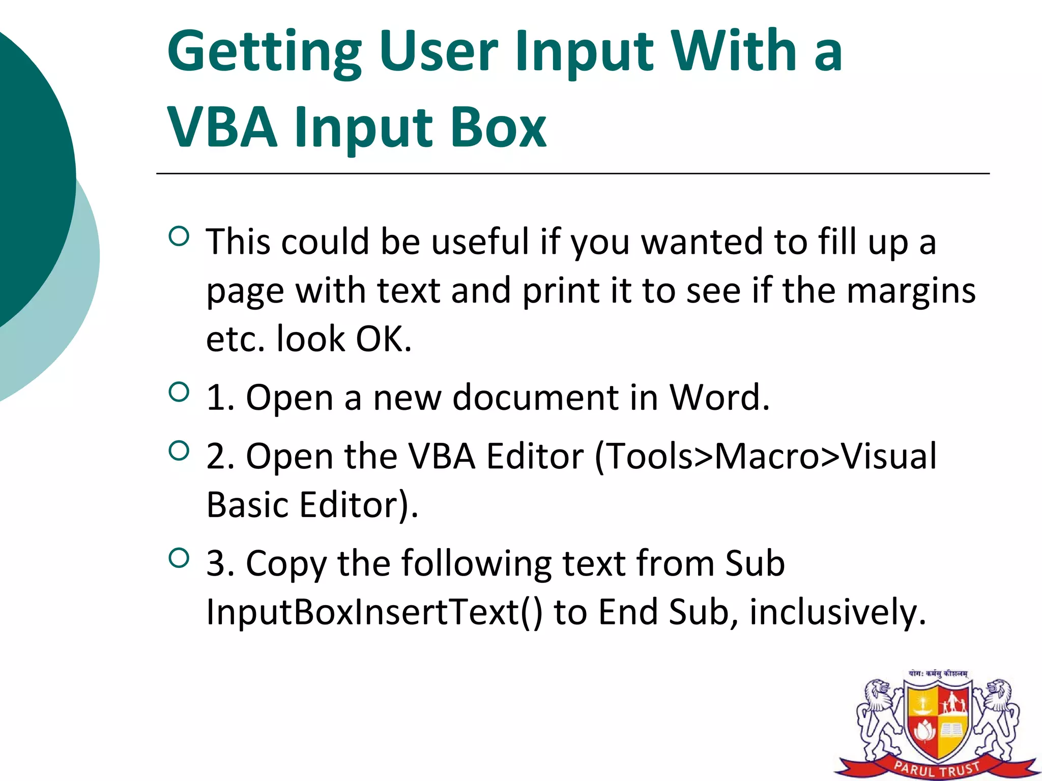Getting User Input With a
VBA Input Box
   This could be useful if you wanted to fill up a
    page with text and print it to see if the margins
    etc. look OK.
   1. Open a new document in Word.
   2. Open the VBA Editor (Tools>Macro>Visual
    Basic Editor).
   3. Copy the following text from Sub
    InputBoxInsertText() to End Sub, inclusively.
 
