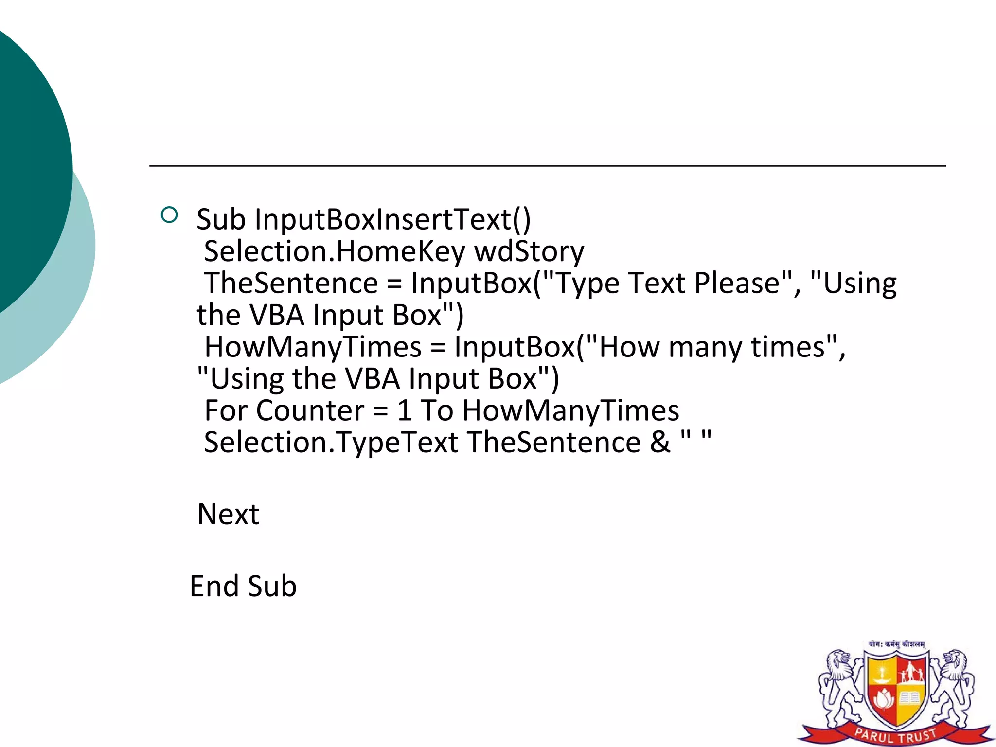    Sub InputBoxInsertText()
     Selection.HomeKey wdStory
     TheSentence = InputBox("Type Text Please", "Using
    the VBA Input Box")
     HowManyTimes = InputBox("How many times",
    "Using the VBA Input Box")
     For Counter = 1 To HowManyTimes
     Selection.TypeText TheSentence & " "

    Next

    End Sub
 