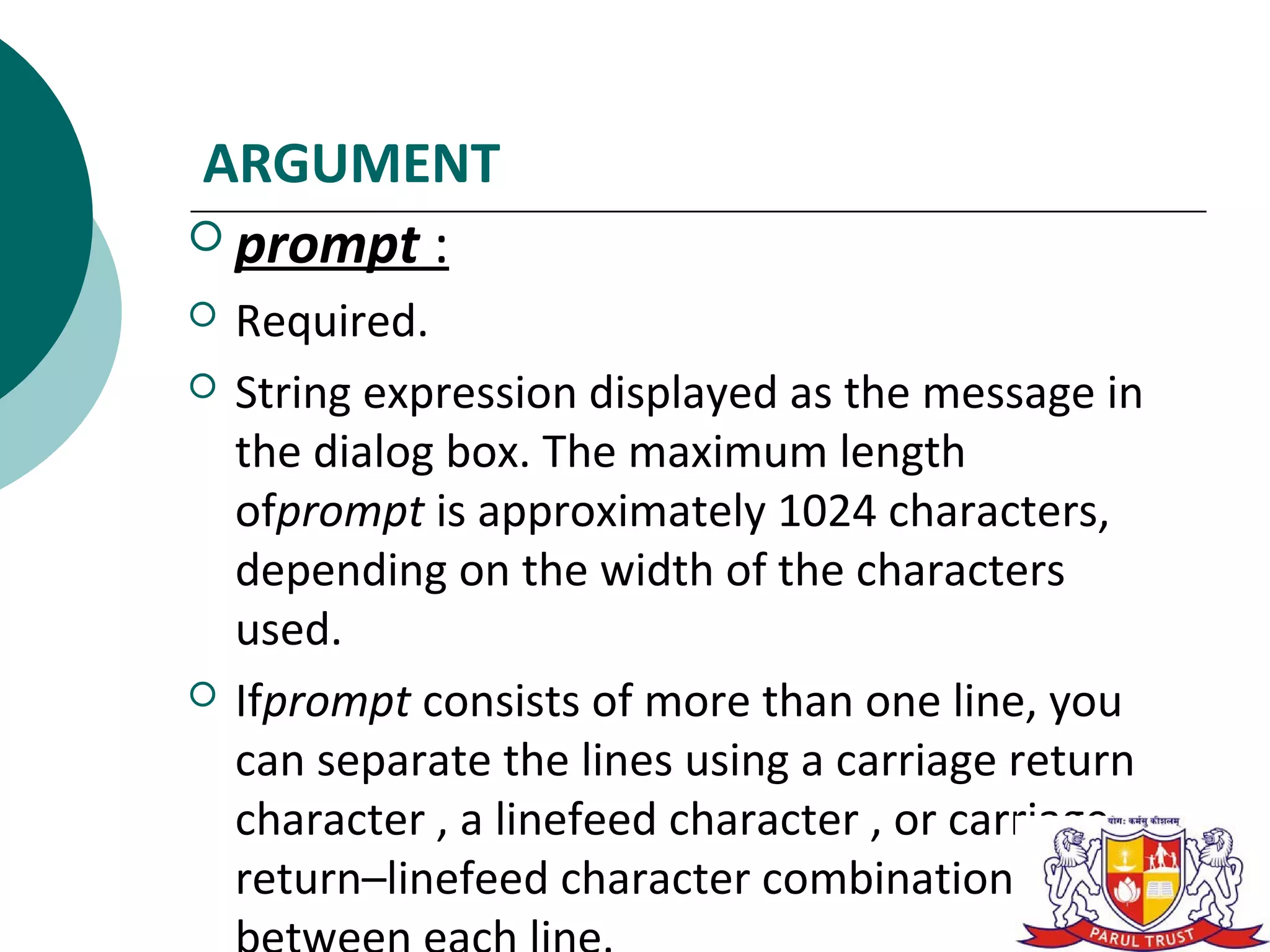 ARGUMENT
 prompt :
   Required.
   String expression displayed as the message in
    the dialog box. The maximum length
    ofprompt is approximately 1024 characters,
    depending on the width of the characters
    used.
   Ifprompt consists of more than one line, you
    can separate the lines using a carriage return
    character , a linefeed character , or carriage
    return–linefeed character combination
 