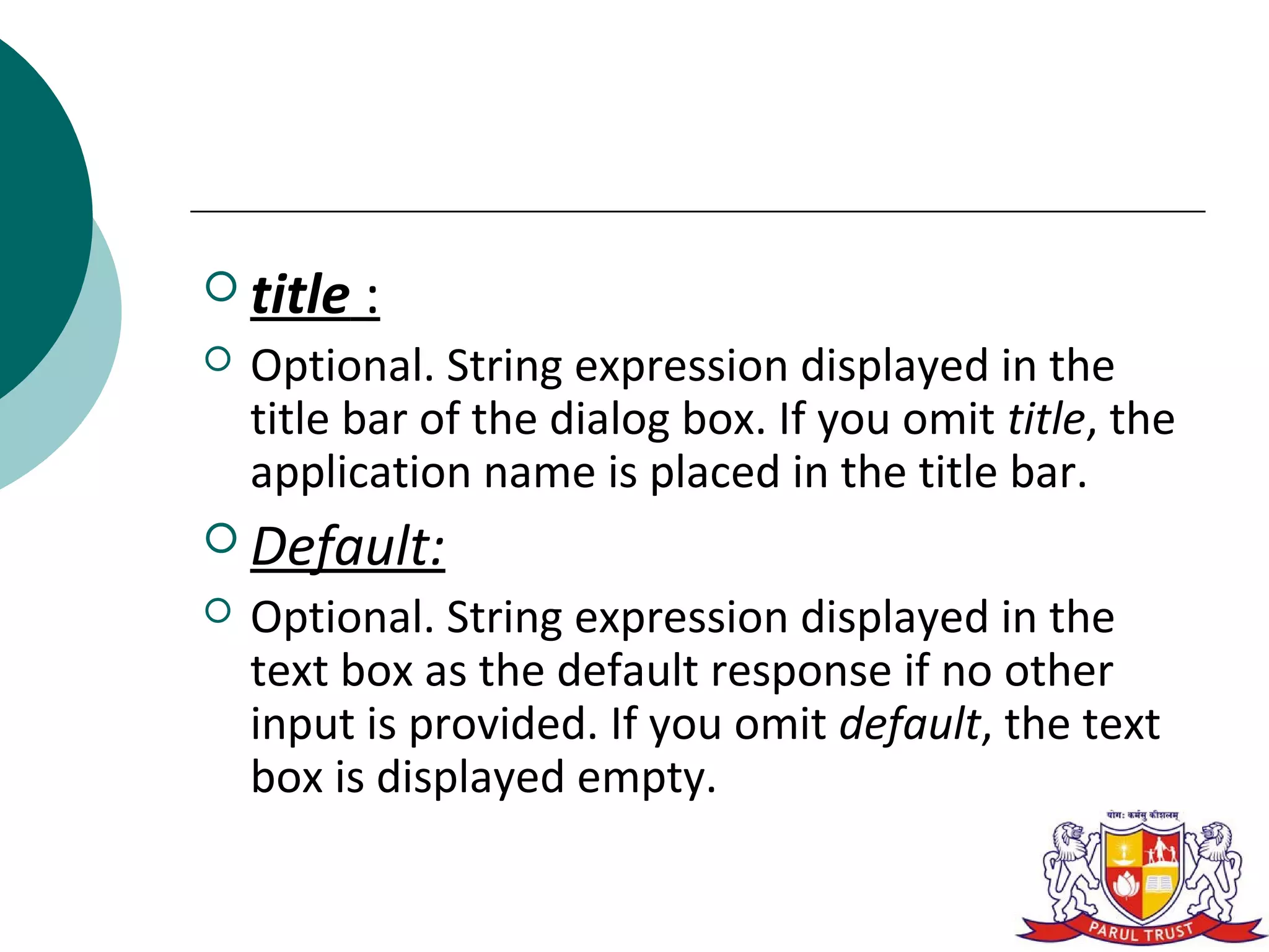  title   :
   Optional. String expression displayed in the
    title bar of the dialog box. If you omit title, the
    application name is placed in the title bar.
 Default:
   Optional. String expression displayed in the
    text box as the default response if no other
    input is provided. If you omit default, the text
    box is displayed empty.
 