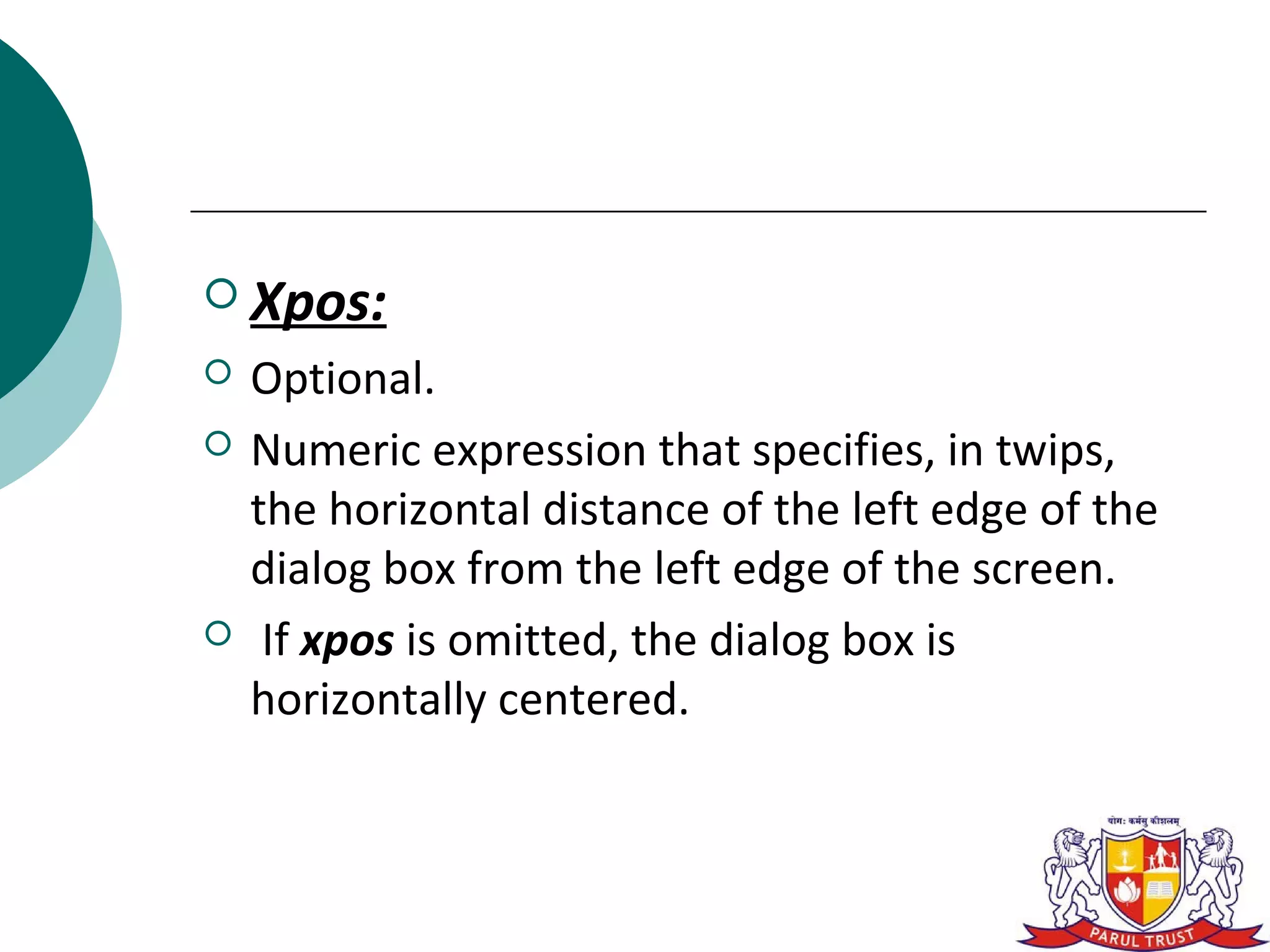  Xpos:
   Optional.
   Numeric expression that specifies, in twips,
    the horizontal distance of the left edge of the
    dialog box from the left edge of the screen.
    If xpos is omitted, the dialog box is
    horizontally centered.
 