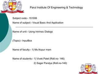 Parul Institute Of Engineering & Technology


Subject code:- 151006
Name of subject:- Visual Basic And Application


Name of unit:- Using Intrinsic Dialogs


(Topic):- InputBox


Name of faculty:- 1) Ms.Nupur mam


Name of students:- 1) Vivek Patel (Roll.no- 146)
                     2) Sagar Pandya (Roll.no-140)
 