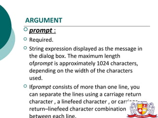ARGUMENT
 prompt :
   Required.
   String expression displayed as the message in
    the dialog box. The maximum length
    ofprompt is approximately 1024 characters,
    depending on the width of the characters
    used.
   Ifprompt consists of more than one line, you
    can separate the lines using a carriage return
    character , a linefeed character , or carriage
    return–linefeed character combination
 
