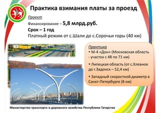 Министерство транспорта и дорожного хозяйства Республики Татарстан
Практика взимания платы за проезд
Проект
Финансирование – 5,8 млрд.руб.
Срок – 1 год
Платный режим от с.Шали до с.Сорочьи горы (40 км)
Практика
 М-4 «Дон» (Московская область
- участок с 48 по 71 км)
 Липецкая область (от с.Хлевное
до г.Задонск – 52,4 км)
 Западный скоростной диаметр в
Санкт-Петербурге (8 км)
 