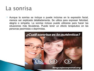 

Aunque la sonrisa se incluye o puede incluirse en la expresión facial,
merece ser explicada detalladamente. Se utiliza para expresar felicidad,
alegría o simpatía. La sonrisa incluso puede utilizarse para hacer las
situaciones más llevaderas. Puede tener un efecto terapéutico en las
personas pesimistas o deprimidas.

 
