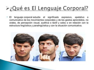 

El lenguaje corporal estudia el significado expresivo, apelativo o
comunicativo de los movimientos corporales y de los gestos aprendidos, no
orales, de percepción visual, auditiva o táctil y solos o en relación con la
estructura lingüística y paralingüística y con la situación comunicativa.

 