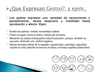 







Los gestos expresan una variedad de sensaciones y
pensamientos, desde desprecio y hostilidad hasta
aprobación y afecto. Ejem:
Exhibir las palmas: verdad, honestidad, lealtad.
Frotar el pulgar contra el índice: interés por el dinero.
Mantener los dedos entrelazados indica frustración, aunque  también se
usa para  disimular una  actitud negativa.
Manos tomadas detrás de la espalda: superioridad, autoridad, seguridad,
cuando en esta posición se toma la muñeca o el brazo significa autocontrol.

 