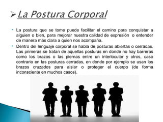 



La postura que se tome puede facilitar el camino para conquistar a
alguien o bien, para mejorar nuestra calidad de expresión  o entender
de manera más clara a quien nos acompaña.
Dentro del lenguaje corporal se habla de posturas abiertas o cerradas.
Las primeras se tratan de aquellas posturas en donde no hay barreras
como los brazos o las piernas entre un interlocutor y otros, caso
contrario en las posturas cerradas, en donde por ejemplo se usan los
brazos cruzados para aislar o proteger el cuerpo (de forma
inconsciente en muchos casos).

 