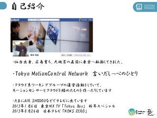 自己紹介

・仙台出身、広島育ち、大地震の直前に東京へ転勤してきました。

・Tokyo MotionControl Network 言いだしっぺのひとり
・クラウド系ワーキンググループの運営活動をしていて、
モーションセンサーとクラウドを絡め...