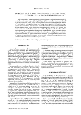 1138 Oldair Vinhas Costa et al.
R. Bras. Ci. Solo, 33:1137-1145, 2009
SUMMARY: SOIL CARBON STOCKS UNDER PASTURE IN COSTAL
TABLELAND AREAS IN SOUTHERN BAHIA STATE, BRAZIL
The replacement of forest environments by pastures leads to fundamental alterations in
soil carbon stocks and consequently in the global cycle of this element. This study was conducted
in the municipality of Itabela, Bahia, and the objective was to evaluate carbon stocks in soils
of a natural forest in comparison to degraded and productive pastures with different usage
periods. For this purpose, remnants of the Atlantic Forest, productive pastures after different
periods of use (2, 9 and 18 years) and an ill-managed pasture (18 years) were selected. All
areas were located on a flat terrain of the same soil class (Typic Paleudult). In each area three
plots were established and used for soil sampling and subsequent carbon analyses. Results
showed no significant difference in soil carbon stocks in the forest and degraded or productive
pastures with different use periods and soil layers. Moreover, it was observed that after 28 years
of usage an average of the 62 % of organic carbon found in well and ill- managed pastures was
still derived from the original forest soil organic matter.
Index terms: Atlantic forest, carbon isotopes, pasture management.
INTRODUÇÃO
As perturbações causadas pelo homem ao ciclo de
C têm sido diretas e indiretas. Um dos efeitos diretos
claros é a modificação da estrutura e distribuição da
vegetação por meio de alterações no uso da terra. A
eliminação da vegetação florestal e sua substituição
por outra cobertura superficial produzem efeitos
negativosnociclodeC,medianteaperdadecapacidade
fotossintética na vegetação florestal e a liberação
simultânea de grandes quantidades de C acumuladas
nos ecossistemas florestais ao longo do tempo (Apps,
2003).
A preocupação com a mudança climática global e
com as medidas mitigadoras do problema,
principalmente envolvendo ciclagem e fixação de C,
tem colocado o sistema pastoril como um dos grandes
responsáveis por alterações negativas no meio
ambiente. Isso se deve, principalmente, ao fato desse
sistema aparecer, em geral, em substituição a
ambientes naturais de mata, havendo, com isso,
grandes liberações de C, principalmente devido às
práticas de formação dos pastos, em especial quando
se faz uso de queimadas.
Apesar das críticas, ainda não há dados conclusivos
a respeito da quantidade de C que é liberada com a
substituição de mata nativa por sistemas de
pastagens, nem mesmo quanto de C é mantido nos
diversos compartimentos desse novo ambiente,
principalmente se tratando do compartimento solo.
Nesse caso, a substituição de ambientes naturais por
agroecossistemas com culturas introduzidas causa
alteração tanto na quantidade quanto na qualidade
do C do solo.
Segundo Corazza et al. (1999), o conhecimento do
estoque de C e de sua dinâmica no solo em sistemas
naturais e agroecossistemas é importante no
desenvolvimento de tecnologias para estabelecer
sistemas sustentáveis, bem como para analisar o papel
do solo como fonte ou depósito de C-CO2 para a
atmosfera.
A utilização de traçadores isotópicos naturais é um
métodobastanteutilizadoparadistinguirequantificar
a origem da matéria orgânica nos solos cultivados. A
abundância natural de 13C na matéria orgânica do
solo permite examinar a matéria orgânica derivada
da floresta e da pastagem no balanço de carbono nos
solos (Cadisch et al., 1996).
Nesse sentido, este trabalho foi proposto com o
objetivo de avaliar o C estocado no solo, bem como a
sua origem em solo de pasto degradado e pasto
produtivocomdiferentesidadesdeuso,emcomparação
com a mata natural.
MATERIAL E MÉTODOS
Este trabalho foi desenvolvido na Estação
Experimental de Zootecnia do Extremo Sul (ESSUL-
CEPEC/CEPLAC), localizada no município de Itabela
(16 ° 39 ’ S – 39 ° 30 ’ W), região do extremo sul da
Bahia. Este município está dentro do domínio da Mata
Atlântica, em área de transição entre os climas Am
(tropical de monção) e Af (tropical chuvoso de floresta),
segundo a classificação de Köppen, com precipitação
anual média de 1.311 mm e temperatura média de
25 °C, sem estação seca definida. Segundo CEPLAC
(1983), na região predomina o relevo plano (tabuleiro)
a suave ondulado, apresentando dissecamentos com
valesem“V”,eossolospredominantessãoosArgissolos
Amarelos desenvolvidos a partir de sedimentos argilo-
arenosos do Terciário (Formação Barreiras).
Para a realização do trabalho, foram selecionadas,
na estação, áreas em relevo plano em que o solo era
um Argissolo Amarelo Distrófico abrúptico (Embrapa,
2006). As condições de uso do solo selecionadas foram:
 