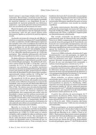 1142 Oldair Vinhas Costa et al.
R. Bras. Ci. Solo, 33:1137-1145, 2009
dentre outros) e uma larga relação entre carbono e
nutrientes. Dessa forma, o aumento no teor de C nos
solos sob pastagem pode estar mais ligado à qualidade
do material orgânico a ser degradado do que à
quantidade de material produzido nos diferentes
ambientes, o que pode garantir maior permanência
do C em um sistema em detrimento do outro.
Diantedoexposto,pode-seinferirquegeneralizações
levando em conta apenas o tipo de vegetação tornam-
se temerosas, uma vez que outros fatores estão
diretamente ligados ao acúmulo de matéria orgânica
ao solo.
Avaliando em termos de volume de solo (Mg ha-1),
observou-seaumentonosestoquesdeCemprofundidade
emtodososambientes,devidoàdiferençanaespessura
das camadas, bem como à tendência de aumento da
densidade, tanto com a profundidade do solo quanto
com a mudança do uso de mata para pastagem
(Quadro 2). ParaosteoresdeCnãocorrigidos,observa-
se que a mata apresenta o menor valor na camada de
0–5 cm, diferindo significativamente (p < 0,05) das
pastagens. Nas camadas subsequentes não foram
observadas diferenças significativas entre as áreas.
Os dados referentes à densidade do solo revelaram
aumento significativo, especialmente quando a mata
foi substituída por pastagens. No ambiente de mata,
estes valores foram de 0,90 e 1,15 kg dm-3, para as
camadas de 0–5 e 5–15 cm, respectivamente,
enquanto nas pastagens, as pressões mecânicas
exercidanosolotantonoperíododeformaçãodospastos
quanto pelo pisoteio do gado, proporcionaram valores
mais altos de densidade do solo nestas duas camadas,
apresentando valores médios de 1,36 kg dm-3 na
primeira e 1,48 kg dm-3 na segunda camada.
Na camada de 15–30 cm, apesar das diferenças
significativas entre as áreas, não se pode concluir que
aí ainda exista influência do pastejo no aumento da
densidade, uma vez que não são observadas diferenças
entre os valores encontrados na mata e nos pastos
P2a e P18a. Os valores mais elevados de densidade
encontrados nesta camada podem ser explicados pela
redução nos teores de matéria orgânica em
profundidade, fato comprovado pelo maior valor de
densidade e menor teor de carbono encontrado em
P18ad (Quadro 2). Em trabalho de revisão a respeito
do impacto animal sobre o solo, Cantarutti et al. (2001)
mostram que, em geral, a compactação devido ao
tráfego animal ocorre nos primeiros centímetros do
solo,podendoestesefeitosserencontradosatéos15 cm,
fato também observado neste trabalho.
Quando os teores de C foram corrigidos,
considerando-se as mudanças ocorridas na densidade
do solo nas áreas de pastagens, observou-se diferença
significativa (p < 0,001; p < 0,05) entre os valores
corrigidos e não corrigidos em todos os ambientes, para
as camadas de 0–5 e 5–15 cm. Na camada de 15–
30 cm, onde não foram encontradas alterações nos
valores de densidade entre os sistemas de uso, os
valores não diferiram entre si. Com a correção, houve
tendência dos teores de C encontrados nas pastagens
se aproximarem daqueles encontrados na mata devido
a sua redução, fazendo com que não fossem
encontradas diferenças significativas para os teores
de C, entre os ambientes, nem mesmo na camada
superficial.
Os dados anteriormente discutidos refletem a
influência da compactação nos teores de C dos solos.
Segundo Veldkamp (1993), quando a correção para
compactação não é feita, a perda de C orgânico pode
ser sistematicamente subestimada.
Em estudo realizado na mesma estação
experimental onde foi desenvolvido este trabalho,
Tarré et al. (2001), comparando os níveis de carbono
no solo de áreas de pastagem de B. humidicola com
9 anos de uso e consorciada com leguminosa, com uma
área de mata adjacente, também não encontraram
diferenças significativas entre os sistemas avaliados,
apesar da tendência dos maiores valores serem
encontrados nas pastagens.
Cerri et al. (1996) avaliando a dinâmica do C após
desmatamento e uso com pastagem, na região de
Manaus, observaram diminuição de 20 a 30 % no C
total nos primeiros anos após o desmatamento e
queima, havendo recuperação progressiva e, após
20 anos de uso com pastagem bem manejada, o
carbono total ultrapassou o inicial em 5 a 15 %.
A análise da abundância isotópica do C no solo tem
se mostrado uma ferramenta valiosa para a detecção
de diferentes isótopos de carbono provenientes de
sistemas de mata natural (predomínio de plantas C3)
e de pastagens (predomínio de plantas C4) no mesmo
solo (Neill et al., 1996; Tarré et al., 2001).
Neste trabalho, os valores médios de δ13C
encontrados para a área de mata (-27 ‰), nas três
camadas do solo, estão dentro da faixa (-22 a -34 ‰)
correspondente às plantas C3 (Veldkamp, 1993),
enquanto nas áreas de pasto os valores encontrados
são maiores (média de -22 ‰), indicando pequeno
enriquecimento em C13 advindo do material orgânico
das gramíneas, que segundo Cerri & Volkoff (1991)
apresentam valores próximos de -13 ‰.
A partir dos cálculos da percentagem de C
proveniente da floresta (Cflo), foram observadas
diferenças significativas apenas entre o sistema de
mata natural (100 %) e as pastagens (média de 62 %
até os 30 cm do solo). Entre os pastos, não foram
observadas diferenças (p < 0,05) nas três camadas de
solo analisadas.
Entre as pastagens, as maiores proporções de C
derivado de plantas C4 foram observadas na camada
mais superficial do solo (0–5 cm), fato também
observado por Koutika et al., (1997) e Tarré et al.
(2001). Esses autores observaram aumento gradativo
nosteoresdeCderivadodaflorestacomaprofundidade
do solo em áreas de pastagem. Além disso,
observaram que, abaixo dos 40 cm de profundidade
do solo sob pastagem, apenas 7 % do C foi derivado de
 