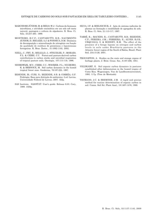 ESTOQUE DE CARBONO DO SOLO SOB PASTAGEM EM ÁREA DE TABULEIRO COSTEIRO... 1145
R. Bras. Ci. Solo, 33:1137-1145, 2009
MARCHIORI JÙNIOR, M. & MELO, W.J. Carbono da biomassa
microbiana, e atividade enzimática em um solo sob mata
natural, pastagem e cultura do algodoeiro. R. Bras. Ci.
Solo, 23:257-263. 1999.
MONTEIRO, H.C.F.; CANTARUTTI, R.B.; NACIMENTO
JUNIOR, D.; REGAZZI, A.J. & FONSECA, D.M. Dinâmica
de decomposição e mineralização de nitrogênio em função
da qualidade de resíduos de gramíneas e leguminosas
forrageiras. R. Bras. Zootec., 31:1092-1102, 2002.
NEILL, C.; FRY, B.; MELILLO, J.; STEUDLER, P.; MORAES,
F.L. & CERRI, C.C. Forest-and pasture-derived carbon
contributions to carbon stocks and microbial respiration
of tropical pasture soils. Oecologia, 107:113-119, 1996.
NOORDWIJK, M.V.; CERRI, C.C.; WOOMER, P.L.; NUGROHO,
K. & BERNOUX, M. Soil carbon dynamics in the humid
tropical forest zone. Geoderma, 79:187-225, 1997.
RESENDE, M.; CURI, N.; REZENDE, S.B. & CORRÊA, G.F.
Pedologia: Base para distinção de ambientes. 5.ed. Lavras,
Universidade Federal de Lavras, 2007. 322p.
SAS Institute. SAS/STAT. User’s guide. Release 6.03. Cary,
1988. 1028p.
SILVA, I.F. & MIELNICZUK, J. Ação do sistema radicular de
plantas na formação e estabilidade de agregados do solo.
R. Bras. Ci. Solo, 21:113-117, 1997.
TARRÉ, R..; MACEDO, R..; CANTARUTTI, R.B.; REZENDE,
C.P.; PEREIRA, J.M..; FERREIRA, E.; ALVES, B.J.R.;
URQUIAGA, S. & BODDEY, R.M. The effect of the
presence of a forage legume on nitrogen and carbon
levels in soils under Brachiaria pastures in the
Atlantic forest region of the South of Bahia, Brazil. Plant
Soil, 234:15-26, 2001.
TROUGHTON, A. Studies on the roots and storage organs of
herbage plants. J. Brist. Grass. Soc., 6:197-206, 1951.
VELDKAMP, E. Soil organic carbon dynamics in pastures
established after deforestation in the humid tropics of
Costa Rica. Wageningen, Van de Landbouwuniversiteit,
1993. 117p. (Tese de Mestrado)
YEOMANS, J.C. & BREMNER, J.M. A rapid and precise
method for routine determination of organic carbon in
soil. Comm. Soil Sci. Plant Anal., 19:1467-1476, 1988.
 