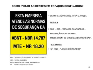 COMO EVITAR ACIDENTES EM ESPAÇOS CONFINADOS?
 CERTIFICANDO-SE QUE A SUA EMPRESA:
SEGUE A
 NBR 14.787 – “ESPAÇOS CONFINADOS –
PREVENÇÃO DE ACIDENTES,
PROCEDIMENTOS E MEDIDAS DE PROTEÇÃO”.
E ATENDE A
 NR 18.20 – “LOCAIS CONFINADOS”.
ABNT – ASSOCIAÇÃO BRASILEIRA DE NORMAS TÉCNICAS
NBR – NORMA BRASILEIRA
MTE – MINISTÉRIO DO TRABALHO E EMPREGO
NR – NORMA REGULAMENTADORA
06
 