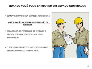 QUANDO VOCÊ PODE ENTRAR EM UM ESPAÇO CONFINADO?
 SOMENTE QUANDO SUA EMPRESA FORNECER A
AUTORIZAÇÃO NA FOLHA DE PERMISSÃO DEAUTORIZAÇÃO NA FOLHA DE PERMISSÃO DE
ENTRADAENTRADA,,
 ESSA FOLHA DE PERMISSÃO DE ENTRADA É
EXIGIDA POR LEI E É EXECUTADA PELO
SUPERVISOR.
 O SERVIÇO A SER EXECUTADO DEVE SEMPRE
SER ACOMPANHADO POR UM VIGIA.
07
 