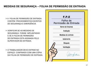 MEDIDAS DE SEGURANÇA – FOLHA DE PERMISSÃO DE ENTRADA
 A FOLHA DE PERMISSÃO DE ENTRADA.
CONTÉM PROCEDIMENTOS ESCRITOS
DE SEGURANÇA E EMERGÊNCIA.
 VERIFICAR SE AS MEDIDAS DE
SEGURANÇA FORAM IMPLANTADAS
E SE A FOLHA DE PERMISSÃO
DE ENTRADA ESTÁ ASSINADA PELO
SUPERVISOR DE ENTRADA.
 O TRABALHADOR DEVE ENTRAR NO
ESPAÇO CONFINADO COM UMA CÓPIA
DA FOLHA DE PERMISSÃO DE ENTRADA.
17
 