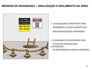 MEDIDAS DE SEGURANÇA – SINALIZAÇÃO E ISOLAMENTO DA ÁREA
 A SINALIZAÇÃO É IMPORTANTE PARA
INFORMAÇÃO E ALERTA QUANTO AOS
RISCOS EM ESPAÇOS CONFINADOS.
 O ISOLAMENTO É NECESSÁRIO PARA
EVITAR QUE PESSOAS NÃO
AUTORIZADAS
SE APROXIMEM DO ESPAÇO CONFINADO.
18
 