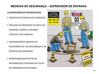 MEDIDAS DE SEGURANÇA – SUPERVISOR DE ENTRADA
O SUPERVISOR DE ENTRADA DEVE:
 VERIFICAR OS RISCOS DE ACIDENTES.
 REALIZAR AS MEDIÇÕES DO NÍVEL DE
OXIGÊNIO, GASES E VAPORES
TÓXICOS E INFLAMÁVEIS.
 PROVIDENCIAR E MANTER OS
EQUIPAMENTOS DE SEGURANÇA E DE
RESGATE NECESSÁRIOS.
 RESPONSABILIZAR-SE PELAS
INFORMAÇÕES CONTIDAS NA FOLHA
DE PERMISSÃO DE ENTRADA.
19
 