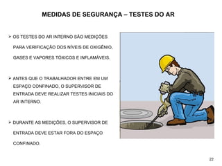MEDIDAS DE SEGURANÇA – TESTES DO AR
 OS TESTES DO AR INTERNO SÃO MEDIÇÕES
PARA VERIFICAÇÃO DOS NÍVEIS DE OXIGÊNIO,
GASES E VAPORES TÓXICOS E INFLAMÁVEIS.
 ANTES QUE O TRABALHADOR ENTRE EM UM
ESPAÇO CONFINADO, O SUPERVISOR DE
ENTRADA DEVE REALIZAR TESTES INICIAIS DO
AR INTERNO.
 DURANTE AS MEDIÇÕES, O SUPERVISOR DE
ENTRADA DEVE ESTAR FORA DO ESPAÇO
CONFINADO.
22
 