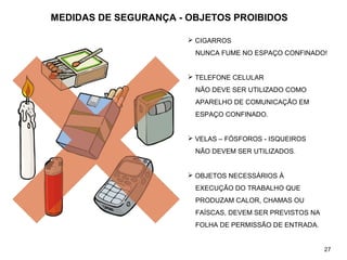 MEDIDAS DE SEGURANÇA - OBJETOS PROIBIDOS
 CIGARROS
NUNCA FUME NO ESPAÇO CONFINADO!
 TELEFONE CELULAR
NÃO DEVE SER UTILIZADO COMO
APARELHO DE COMUNICAÇÃO EM
ESPAÇO CONFINADO.
 VELAS – FÓSFOROS - ISQUEIROS
NÃO DEVEM SER UTILIZADOS.
 OBJETOS NECESSÁRIOS À
EXECUÇÃO DO TRABALHO QUE
PRODUZAM CALOR, CHAMAS OU
FAÍSCAS, DEVEM SER PREVISTOS NA
FOLHA DE PERMISSÃO DE ENTRADA.
27
 