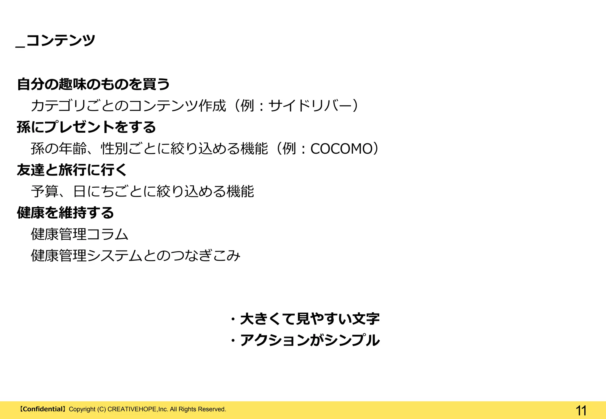 【Confidential】Copyright (C) CREATIVEHOPE,Inc. All Rights Reserved.
11
_コンテンツ
自分の趣味のものを買う
カテゴリごとのコンテンツ作成（例：サイドリバー）
孫にプレゼントをする
孫の年齢、性別ごとに絞り込める機能（例：COCOMO）
友達と旅行に行く
予算、日にちごとに絞り込める機能
健康を維持する
健康管理コラム
健康管理システムとのつなぎこみ
・大きくて見やすい文字
・アクションがシンプル
 