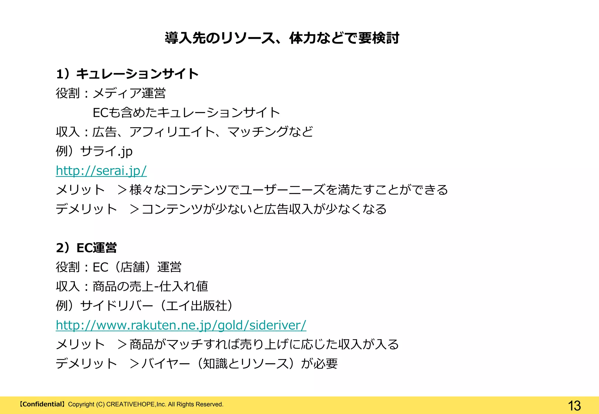 【Confidential】Copyright (C) CREATIVEHOPE,Inc. All Rights Reserved.
13
1）キュレーションサイト
役割：メディア運営
ECも含めたキュレーションサイト
収入：広告、アフィリエイト、マッチングなど
例）サライ.jp
http://serai.jp/
メリット ＞様々なコンテンツでユーザーニーズを満たすことができる
デメリット ＞コンテンツが少ないと広告収入が少なくなる
2）EC運営
役割：EC（店舗）運営
収入：商品の売上-仕入れ値
例）サイドリバー（エイ出版社）
http://www.rakuten.ne.jp/gold/sideriver/
メリット ＞商品がマッチすれば売り上げに応じた収入が入る
デメリット ＞バイヤー（知識とリソース）が必要
導入先のリソース、体力などで要検討
 