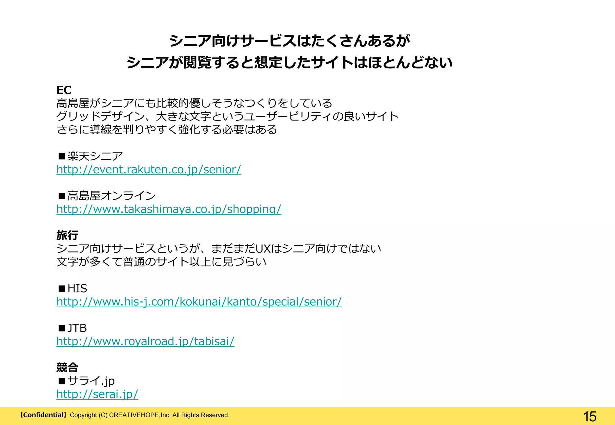 【Confidential】Copyright (C) CREATIVEHOPE,Inc. All Rights Reserved.
15
EC
高島屋がシニアにも比較的優しそうなつくりをしている
グリッドデザイン、大きな文字というユーザービリティの良いサイト
さらに導線を判りやすく強化する必要はある
■楽天シニア
http://event.rakuten.co.jp/senior/
■高島屋オンライン
http://www.takashimaya.co.jp/shopping/
旅行
シニア向けサービスというが、まだまだUXはシニア向けではない
文字が多くて普通のサイト以上に見づらい
■HIS
http://www.his-j.com/kokunai/kanto/special/senior/
■JTB
http://www.royalroad.jp/tabisai/
競合
■サライ.jp
http://serai.jp/
シニア向けサービスはたくさんあるが
シニアが閲覧すると想定したサイトはほとんどない
 